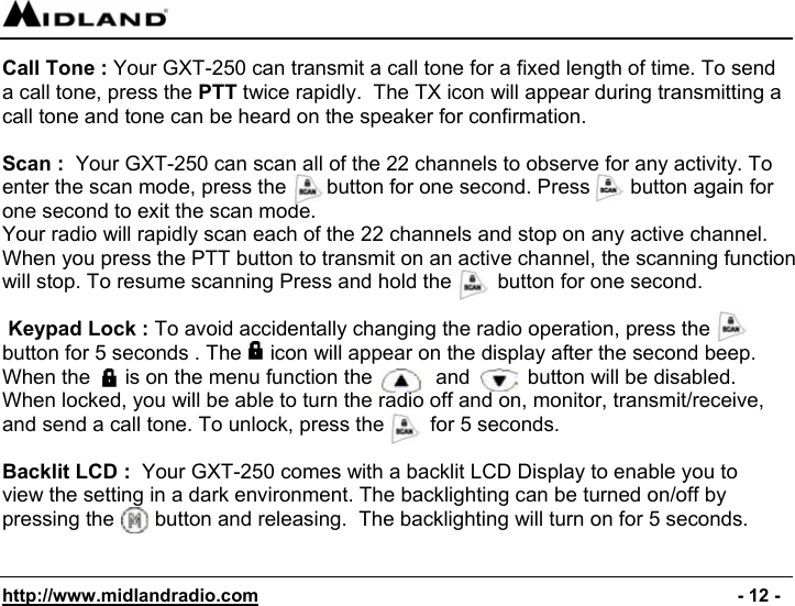  http://www.midlandradio.com                                                                                              - 12 - Call Tone : Your GXT-250 can transmit a call tone for a fixed length of time. To send a call tone, press the PTT twice rapidly.  The TX icon will appear during transmitting a call tone and tone can be heard on the speaker for confirmation.  Scan :  Your GXT-250 can scan all of the 22 channels to observe for any activity. To enter the scan mode, press the       button for one second. Press       button again for one second to exit the scan mode. Your radio will rapidly scan each of the 22 channels and stop on any active channel. When you press the PTT button to transmit on an active channel, the scanning function will stop. To resume scanning Press and hold the        button for one second.   Keypad Lock : To avoid accidentally changing the radio operation, press the  button for 5 seconds . The     icon will appear on the display after the second beep. When the      is on the menu function the           and          button will be disabled. When locked, you will be able to turn the radio off and on, monitor, transmit/receive, and send a call tone. To unlock, press the        for 5 seconds.                                                                                                          Backlit LCD :  Your GXT-250 comes with a backlit LCD Display to enable you to view the setting in a dark environment. The backlighting can be turned on/off by pressing the       button and releasing.  The backlighting will turn on for 5 seconds.   