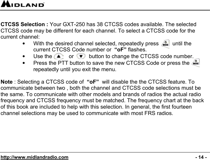  http://www.midlandradio.com                                                                                              - 14 -  CTCSS Selection : Your GXT-250 has 38 CTCSS codes available. The selected CTCSS code may be different for each channel. To select a CTCSS code for the current channel: •  With the desired channel selected, repeatedly press         until the current CTCSS Code number or  “oF” flashes. •  Use the           or          button to change the CTCSS code number. •  Press the PTT button to save the new CTCSS Code or press the repeatedly until you exit the menu.  Note : Selecting a CTCSS code of  “oF”  will disable the the CTCSS feature. To communicate between two , both the channel and CTCSS code selections must be the same. To communicate with other models and brands of radios the actual radio frequency and CTCSS frequency must be matched. The frequency chart at the back of this book are included to help with this selection. In general, the first fourteen channel selections may be used to communicate with most FRS radios.       