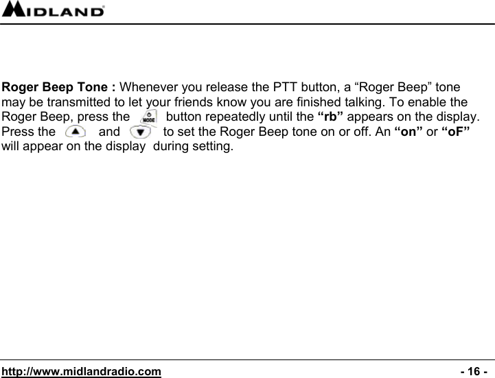  http://www.midlandradio.com                                                                                              - 16 -    Roger Beep Tone : Whenever you release the PTT button, a “Roger Beep” tone may be transmitted to let your friends know you are finished talking. To enable the Roger Beep, press the          button repeatedly until the “rb” appears on the display. Press the            and            to set the Roger Beep tone on or off. An “on” or “oF” will appear on the display  during setting. 