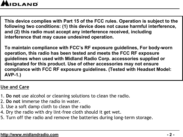  http://www.midlandradio.com                                                                                              - 2 -               Use and Care  1. Do not use alcohol or cleaning solutions to clean the radio. 2. Do not immerse the radio in water. 3. Use a soft damp cloth to clean the radio 4. Dry the radio with dry lint-free cloth should it get wet. 5. Turn off the radio and remove the batteries during long-term storage.This device complies with Part 15 of the FCC rules. Operation is subject to the following two conditions: (1) this device does not cause harmful interference, and (2) this radio must accept any interference received, including interference that may cause undesired operation.  To maintain compliance with FCC’s RF exposure guidelines, For body-worn operation, this radio has been tested and meets the FCC RF exposure guidelines when used with Midland Radio Corp. accessories supplied or designated for this product. Use of other accessories may not ensure compliance with FCC RF exposure guidelines. (Tested with Headset Model: AVP-1.) 