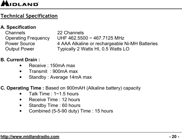  http://www.midlandradio.com                                                                                              - 20 - Technical Specification  A. Specification Channels      22 Channels Operating Frequency  UHF 462.5500 ~ 467.7125 MHz Power Source    4 AAA Alkaline or rechargeable Ni-MH Batteries Output Power    Typically 2 Watts HI, 0.5 Watts LO  B. Current Drain : •  Receive : 150mA max •  Transmit  : 900mA max •  Standby : Average 14mA max  C. Operating Time : Based on 900mAH (Alkaline battery) capacity •  Talk Time : 1~1.5 hours •  Receive Time : 12 hours •  Standby Time : 60 hours  •  Combined (5-5-90 duty) Time : 15 hours   