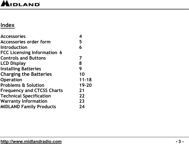  http://www.midlandradio.com                                                                                              - 3 -  Index  Accessories   4 Accessories order form    5 Introduction   6 FCC Licensing Information  6 Controls and Buttons    7 LCD Display   8 Installing Batteries    9 Charging the Batteries   10 Operation   11-18  Problems &amp; Solution    19-20 Frequency and CTCSS Charts  21 Technical Specification    22 Warranty Information    23 MIDLAND Family Products    24 