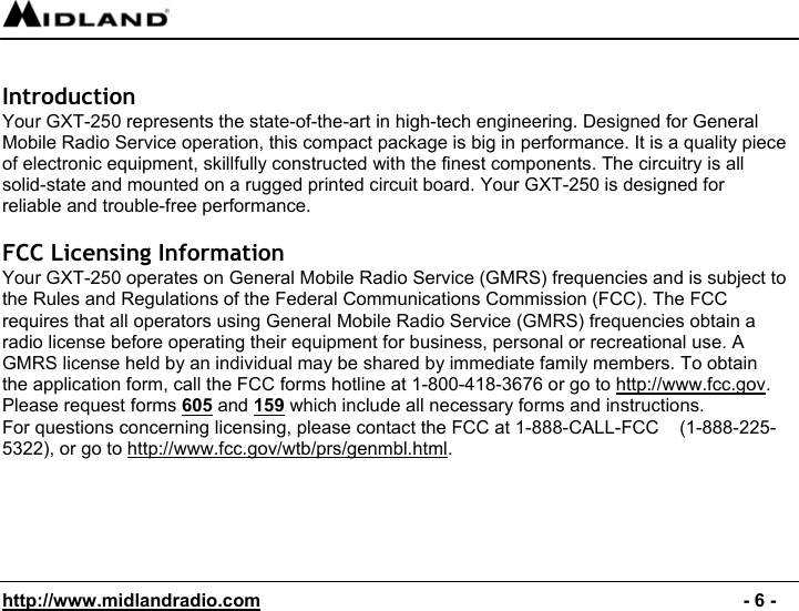  http://www.midlandradio.com                                                                                              - 6 -  Introduction Your GXT-250 represents the state-of-the-art in high-tech engineering. Designed for General Mobile Radio Service operation, this compact package is big in performance. It is a quality piece of electronic equipment, skillfully constructed with the finest components. The circuitry is all solid-state and mounted on a rugged printed circuit board. Your GXT-250 is designed for  reliable and trouble-free performance.  FCC Licensing Information  Your GXT-250 operates on General Mobile Radio Service (GMRS) frequencies and is subject to the Rules and Regulations of the Federal Communications Commission (FCC). The FCC requires that all operators using General Mobile Radio Service (GMRS) frequencies obtain a radio license before operating their equipment for business, personal or recreational use. A GMRS license held by an individual may be shared by immediate family members. To obtain the application form, call the FCC forms hotline at 1-800-418-3676 or go to http://www.fcc.gov. Please request forms 605 and 159 which include all necessary forms and instructions. For questions concerning licensing, please contact the FCC at 1-888-CALL-FCC    (1-888-225-5322), or go to http://www.fcc.gov/wtb/prs/genmbl.html.   