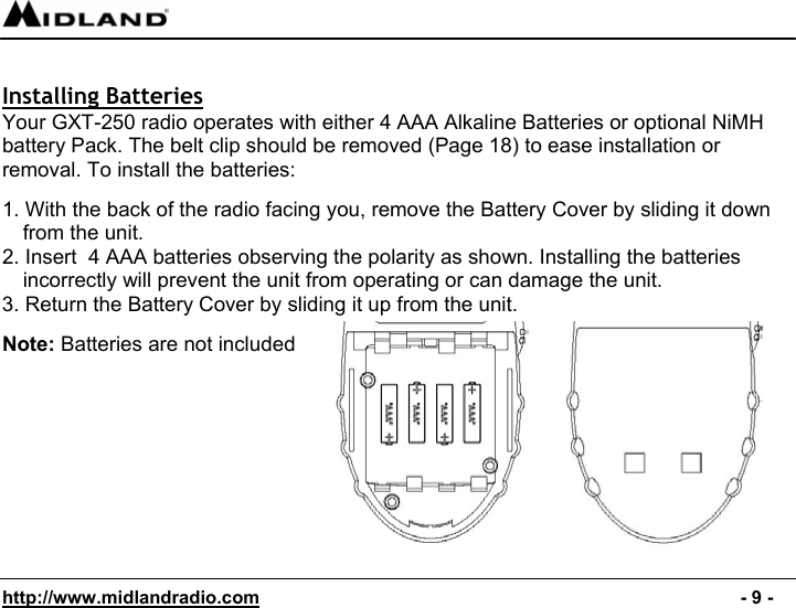  http://www.midlandradio.com                                                                                              - 9 -  Installing Batteries Your GXT-250 radio operates with either 4 AAA Alkaline Batteries or optional NiMH battery Pack. The belt clip should be removed (Page 18) to ease installation or removal. To install the batteries:  1. With the back of the radio facing you, remove the Battery Cover by sliding it down from the unit. 2. Insert  4 AAA batteries observing the polarity as shown. Installing the batteries incorrectly will prevent the unit from operating or can damage the unit. 3. Return the Battery Cover by sliding it up from the unit.                                                      Note: Batteries are not included          