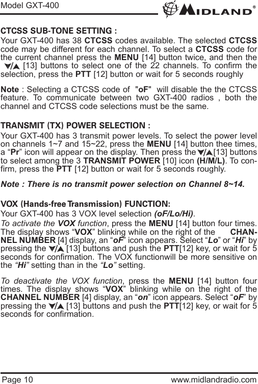 ®Model GXT-400Page 10 www.midlandradio.comCTCSS SUB-TONE SETTING :Your GXT-400 has 38 CTCSS codes available. The selected CTCSScode may be different for each channel. To select a CTCSS code forthe current channel press the MENU [14] button twice, and then the[13] buttons to select one of the 22 channels. To confirm theselection, press the PTT [12] button or wait for 5 seconds roughlyNote : Selecting a CTCSS code of  &quot;oF&quot;  will disable the the CTCSSfeature. To communicate between two GXT-400 radios , both thechannel and CTCSS code selections must be the same.TRANSMIT (TX) POWER SELECTION :Your GXT-400 has 3 transmit power levels. To select the power levelon channels 1~7 and 15~22, press the MENU [14] button thee times,a “Pr” icon will appear on the display. Then press the       [13] buttonsto select among the 3 TRANSMIT POWER [10] icon (H/M/L). To con-firm, press the PTT [12] button or wait for 5 seconds roughly.Note : There is no transmit power selection on Channel 8~14.VOX (Hands-free Transmission) FUNCTION:Your GXT-400 has 3 VOX level selection (oF/Lo/Hi).To activate the VOX function, press the MENU [14] button four times.The display shows “VOX” blinking while on the right of the      CHAN-NEL NUMBER [4] display, an “oF” icon appears. Select “Lo” or “Hi” bypressing the        [13] buttons and push the PTT[12] key, or wait for 5seconds for confirmation. The VOX functionwill be more sensitive onthe “Hi”setting than in the “Lo”setting.To deactivate the VOX function, press the MENU [14] button fourtimes. The display shows “VOX” blinking while on the right of theCHANNEL NUMBER [4] display, an “on” icon appears. Select “oF” bypressing the        [13] buttons and push the PTT[12] key, or wait for 5seconds for confirmation.////