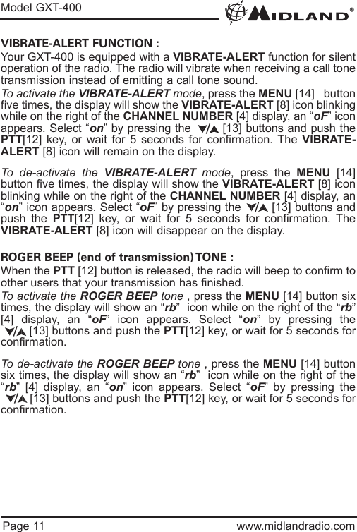 ®Model GXT-400Page 11 www.midlandradio.comVIBRATE-ALERT FUNCTION :Your GXT-400 is equipped with a VIBRATE-ALERT function for silentoperation of the radio. The radio will vibrate when receiving a call tonetransmission instead of emitting a call tone sound. To activate the VIBRATE-ALERT mode, press the MENU [14]   buttonfive times, the display will show the VIBRATE-ALERT [8] icon blinkingwhile on the right of the CHANNEL NUMBER [4] display, an “oF” iconappears. Select “on” by pressing the        [13] buttons and push thePTT[12] key, or wait for 5 seconds for confirmation. The VIBRATE-ALERT [8] icon will remain on the display.To de-activate the VIBRATE-ALERT mode, press the MENU [14]button five times, the display will show the VIBRATE-ALERT [8] iconblinking while on the right of the CHANNEL NUMBER [4] display, an“on” icon appears. Select “oF” by pressing the        [13] buttons andpush the PTT[12] key, or wait for 5 seconds for confirmation. TheVIBRATE-ALERT [8] icon will disappear on the display.ROGER BEEP (end of transmission) TONE :When the PTT [12] button is released, the radio will beep to confirm toother users that your transmission has finished. To activate the ROGER BEEP tone , press the MENU [14] button sixtimes, the display will show an “rb”  icon while on the right of the “rb”[4] display, an “oF” icon appears. Select “on” by pressing the[13] buttons and push the PTT[12] key, or wait for 5 seconds forconfirmation. To de-activate the ROGER BEEP tone , press the MENU [14] buttonsix times, the display will show an “rb”  icon while on the right of the“rb” [4] display, an “on” icon appears. Select “oF” by pressing the[13] buttons and push the PTT[12] key, or wait for 5 seconds forconfirmation.////