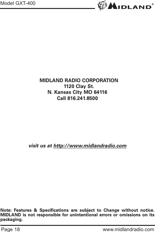 ®Model GXT-400Page 18 www.midlandradio.comMIDLAND RADIO CORPORATION1120 Clay St.N. Kansas City MO 64116Call 816.241.8500visit us at http://www.midlandradio.comNote: Features &amp; Specifications are subject to Change without notice.MIDLAND is not responsible for unintentional errors or omissions on itspackaging.