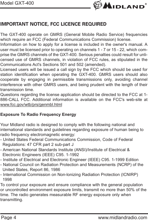®Model GXT-400Page 4 www.midlandradio.comIMPORTANT NOTICE, FCC LICENCE REQUIREDThe GXT-400 operate on GMRS (General Mobile Radio Service) frequencieswhich require an FCC (Federal Communications Commission) license. Information on how to apply for a license is included in the owner&apos;s manual. Auser must be licensed prior to operating on channels 1 - 7 or 15 - 22, which com-prise the GMRS channels of the GXT-400. Serious penalties could result for unli-censed use of GMRS channels, in violation of FCC rules, as stipulated in theCommunications Act&apos;s Sections 501 and 502 (amended).Licensed users will be issued a call sign by the FCC which should be used forstation identification when operating the GXT-400. GMRS users should alsocooperate by engaging in permissible transmissions only, avoiding channelinterference with other GMRS users, and being prudent with the length of theirtransmission time.Questions regarding the license application should be directed to the FCC at 1-886-CALL FCC. Additional information is available on the FCC&apos;s web-site atwww.fcc.gov/wtb/prs/genmbl.htmlExposure To Radio Frequency EnergyYour Midland radio is designed to comply with the following national and international standards and guidelines regarding exposure of human being toradio frequency electromagnetic energy:- United States Federal Communications Commission, Code of Federal Regulations: 47 CFR part 2 sub-part J- American National Standards Institute (ANSI)/Institute of Electrical &amp; Electronic Engineers (IEEE) C95. 1-1992- Institute of Electrical and Electronic Engineer (IEEE) C95. 1-1999 Edition- National Council on Radiation Protection and Measurements (NCRP) of the United States, Report 86, 1986- International Commission on Non-lonizing Radiation Protection (ICNIRP) 1998To control your exposure and ensure compliance with the general populationor uncontrolled environment exposure limits, transmit no more than 50% of thetime. The radio generates measurable RF energy exposure only whentransmitting.