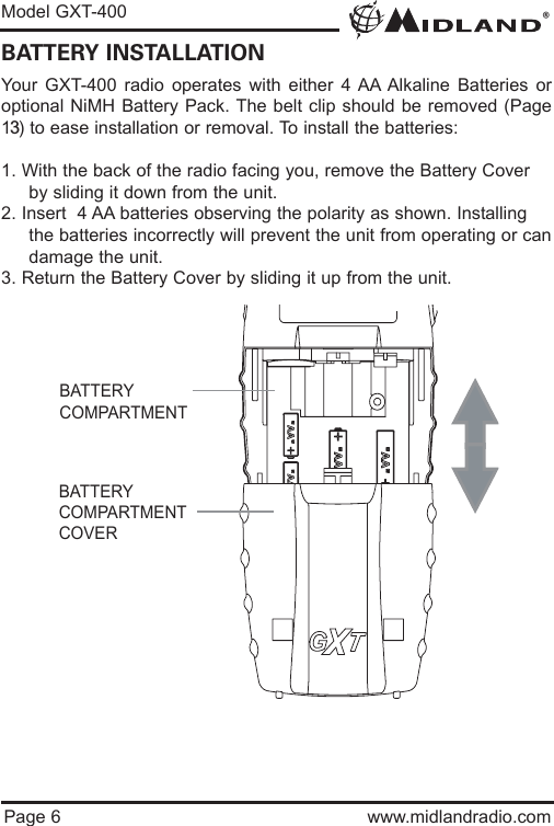 ®Model GXT-400Page 6 www.midlandradio.comBATTERY INSTALLATIONYour GXT-400 radio operates with either 4 AA Alkaline Batteries oroptional NiMH Battery Pack. The belt clip should be removed (Page13) to ease installation or removal. To install the batteries:1. With the back of the radio facing you, remove the Battery Cover by sliding it down from the unit.2. Insert  4 AA batteries observing the polarity as shown. Installing the batteries incorrectly will prevent the unit from operating or candamage the unit.3. Return the Battery Cover by sliding it up from the unit.BATTERYCOMPARTMENTBATTERYCOMPARTMENTCOVER