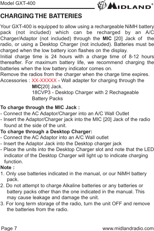 ®Model GXT-400Page 7 www.midlandradio.comCHARGING THE  BATTERIESYour GXT-400 is equipped to allow using a rechargeable NiMH batterypack (not included) which can be recharged by an A/CCharger/Adaptor (not included) through the MIC [20] Jack of  theradio, or using a Desktop Charger (not included). Batteries must becharged when the low battery icon flashes on the display.Initial charge time is 24 hours with a charge time of 8-12 hoursthereafter. For maximum battery life, we recommend charging thebatteries when the low battery indicator comes on.Remove the radios from the charger when the charge time expires.Accessories : XX-XXXXX - Wall adapter for charging through the MIC[20] Jack.18CVP3 - Desktop Charger with 2 Rechageable Battery PacksTo charge through the MIC Jack :- Connect the AC Adaptor/Charger into an A/C Wall Outlet- Insert the Adaptor/Charger jack into the MIC [20] Jack of the radio found at the side of the unit.To charge through a Desktop Charger:- Connect the AC Adaptor into an A/C Wall outlet- Insert the Adaptor Jack into the Desktop charger jack- Place the units into the Desktop Charger slot and note that the LEDindicator of the Desktop Charger will light up to indicate charging function.Note :1. Only use batteries indicated in the manual, or our NiMH battery pack.2. Do not attempt to charge Alkaline batteries or any batteries or   battery packs other than the one indicated in the manual. This may cause leakage and damage the unit.3. For long term storage of the radio, turn the unit OFF and remove the batteries from the radio.
