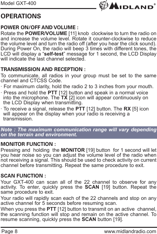 ®Model GXT-400Page 8 www.midlandradio.comOPERATIONSPOWER ON/OFF AND VOLUME :Rotate the POWER/VOLUME [11] knob  clockwise to turn the radio onand increase the volume level. Rotate it counter-clockwise to reducethe volume level and turn the radio off (after you hear the click sound).During Power On, the radio will beep 3 times with different tones, theLCD will display a “self-test” message for 1 second, the LCD Displaywill indicate the last channel selected.TRANSMISSION AND RECEPTION :To communicate, all radios in your group must be set to the samechannel and CTCSS Code.· For maximum clarity, hold the radio 2 to 3 inches from your mouth.· Press and hold the PTT [12] button and speak in a normal voice into the microphone. The TX [2] icon will appear continuously on the LCD Display when transmitting.· To receive a signal, release the PTT [12] button. The RX [5] icon will appear on the display when your radio is receiving a         transmission.Note : The maximum communication range will vary dependingon the terrain and environment.MONITOR FUNCTION :Pressing and  holding  the MONITOR [19] button  for 1 second will letyou hear noise so you can adjust the volume level of the radio whennot receiving a signal. This should be used to check activity on currentchannel before transmitting. Repeat the same procedure to exit.SCAN FUNCTION :Your GXT-400 can scan all of the 22 channel to observe for anyactivity. To enter, quickly press the SCAN [19] button. Repeat thesame procedure to exit.Your radio will rapidly scan each of the 22 channels and stop on anyactive channel for 5 seconds before resuming scan.When you press the PTT [12] button to transmit on an active  channel,the scanning function will stop and remain on the active channel. Toresume scanning, quickly press the SCAN button [19].