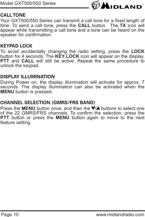 Page 10 www.midlandradio.comCALL TONE Your GXT500/550 Series can transmit a call tone for a fixed length oftime. To send a call tone, press the CALL button.  The TX icon willappear while transmitting a call tone and a tone can be heard on thespeaker for confirmation. KEYPAD LOCK To avoid accidentally changing the radio setting, press the LOCKbutton for 4 seconds. The KEY LOCK icon will appear on the display.PTT and  CALL will still be active. Repeat the same procedure tounlock the keypad.                                                                           DISPLAY ILLUMINATION During Power on, the display illumination will activate for approx. 7seconds. The display illumination can also be activated when theMENU button is pressed.CHANNEL SELECTION (GMRS/FRS BAND)Press the MENU button once, and then the        buttons to select oneof the 22 GMRS/FRS channels. To confirm the selection, press thePTT button or press the MENU button again to move to the nextfeature setting.Model GXT500/550 Series