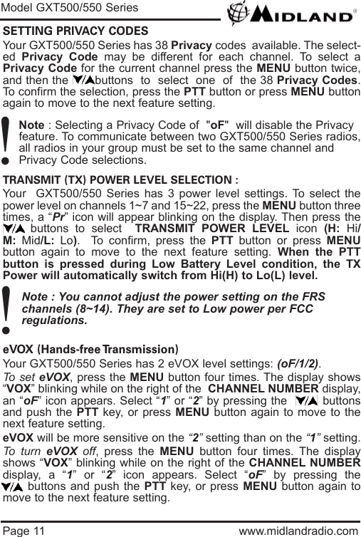 Page 11 www.midlandradio.comSETTING PRIVACY CODES Your GXT500/550 Series has 38 Privacy codes  available. The select-ed  Privacy Code may be different for each channel. To select aPrivacy Code for the current channel press the MENU button twice,and then the       buttons  to  select  one  of  the 38 Privacy Codes.To confirm the selection, press the PTT button or press MENU buttonagain to move to the next feature setting.Note : Selecting a Privacy Code of  &quot;oF&quot;  will disable the Privacy feature. To communicate between two GXT500/550 Series radios,all radios in your group must be set to the same channel and Privacy Code selections.TRANSMIT (TX) POWER LEVEL SELECTION :Your  GXT500/550 Series has 3 power level settings. To select thepower level on channels 1~7 and 15~22, press the MENU button threetimes, a “Pr” icon will appear blinking on the display. Then press thebuttons to select  TRANSMIT POWER LEVEL icon  (H:  Hi/M:  Mid/L:  Lo).  To confirm, press the PTT button or press MENUbutton again to move to the next feature setting. When the PTTbutton is pressed during Low Battery Level condition, the TXPower will automatically switch from Hi(H) to Lo(L) level.Note : You cannot adjust the power setting on the FRS   channels (8~14). They are set to Low power per FCC          regulations.eVOX (Hands-free Transmission) Your GXT500/550 Series has 2 eVOX level settings: (oF/1/2).To set eVOX, press the MENU button four times. The display shows“VOX” blinking while on the right of the  CHANNEL NUMBER display,an “oF” icon appears. Select “1” or “2” by pressing the         buttonsand push the PTT key, or press MENU button again to move to thenext feature setting.  eVOX will be more sensitive on the “2”setting than on the “1”setting.To turn eVOX off, press the MENU button four times. The displayshows “VOX” blinking while on the right of the CHANNEL NUMBERdisplay, a “1” or “2” icon appears. Select “oF” by pressing thebuttons and push the PTT key, or press MENU button again tomove to the next feature setting.Model GXT500/550 Series!!