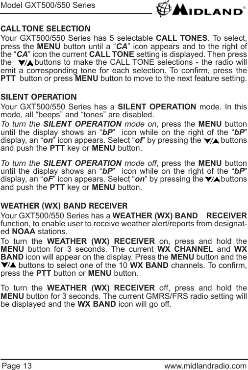 Page 13 www.midlandradio.comCALL TONE  SELECTION Your GXT500/550 Series has 5 selectable CALL TONES. To select,press the MENU button until a “CA” icon appears and to the right ofthe “CA” icon the current CALL TONE setting is displayed. Then pressthe        buttons to make the CALL TONE selections - the radio willemit a corresponding tone for each selection. To confirm, press thePTT button or press MENU button to move to the next feature setting.SILENT OPERATION Your GXT500/550 Series has a SILENT OPERATION mode. In thismode, all “beeps” and “tones” are disabled. To turn the SILENT OPERATION mode on, press the MENU buttonuntil the display shows an “bP”  icon while on the right of the “bP”display, an “on” icon appears. Select “of” by pressing the         buttonsand push the PTT key or MENU button. To turn the SILENT OPERATION mode off, press the MENU buttonuntil the display shows an “bP”  icon while on the right of the “bP”display, an “oF” icon appears. Select “on” by pressing the        buttonsand push the PTT key or MENU button. WEATHER (WX) BAND RECEIVER Your GXT500/550 Series has a WEATHER (WX) BAND    RECEIVERfunction, to enable user to receive weather alert/reports from designat-ed NOAA stations.To turn the WEATHER (WX) RECEIVER on, press and hold theMENU button for 3 seconds. The current WX CHANNEL and  WXBAND icon will appear on the display. Press the MENU button and thebuttons to select one of the 10 WX BAND channels. To confirm,press the PTT button or MENU button. To turn the WEATHER (WX) RECEIVER off, press and hold theMENU button for 3 seconds. The current GMRS/FRS radio setting willbe displayed and the WX BAND icon will go off.Model GXT500/550 Series