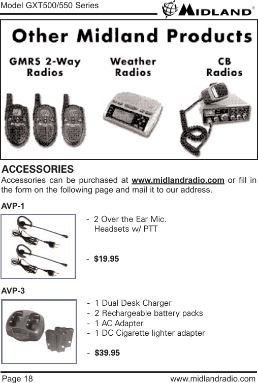 Page 18 www.midlandradio.comModel GXT500/550 SeriesACCESSORIESAccessories can be purchased at www.midlandradio.com or fill inthe form on the following page and mail it to our address.AVP-1AVP-3-  2 Over the Ear Mic. Headsets w/ PTT-  $19.95-  1 Dual Desk Charger-  2 Rechargeable battery packs-  1 AC Adapter-  1 DC Cigarette lighter adapter-  $39.95