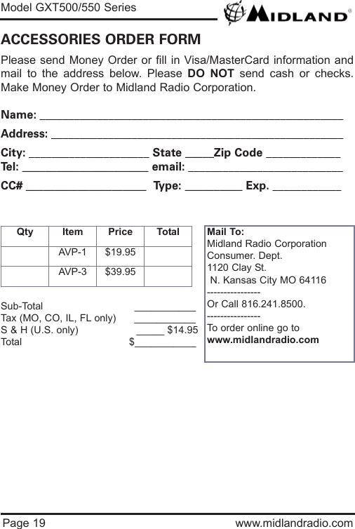 Model GXT500/550 SeriesPage 19 www.midlandradio.comPlease send Money Order or fill in Visa/MasterCard information andmail to the address below. Please DO NOT send cash or checks.Make Money Order to Midland Radio Corporation.Name: _____________________________________________________Address: ___________________________________________________City: _____________________ State _____Zip Code _____________Tel: ______________________ email: ___________________________CC# _____________________  Type: __________ Exp. ____________ACCESSORIES ORDER FORMQty Item Price TotalAVP-1 $19.95AVP-3 $39.95Mail To:Midland Radio CorporationConsumer. Dept.1120 Clay St.N. Kansas City MO 64116----------------Or Call 816.241.8500.  ----------------To order online go to www.midlandradio.comSub-Total ___________Tax (MO, CO, IL, FL only)      ___________S &amp; H (U.S. only)                   _____ $14.95Total                                   $___________