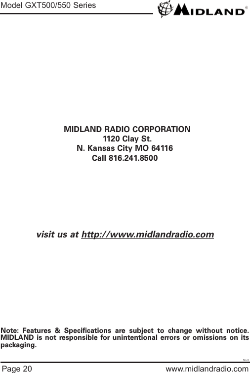 Page 20 www.midlandradio.comMIDLAND RADIO CORPORATION1120 Clay St.N. Kansas City MO 64116Call 816.241.8500visit us at http://www.midlandradio.comNote: Features &amp; Specifications are subject to change without notice.MIDLAND is not responsible for unintentional errors or omissions on itspackaging.Model GXT500/550 SeriesRev G