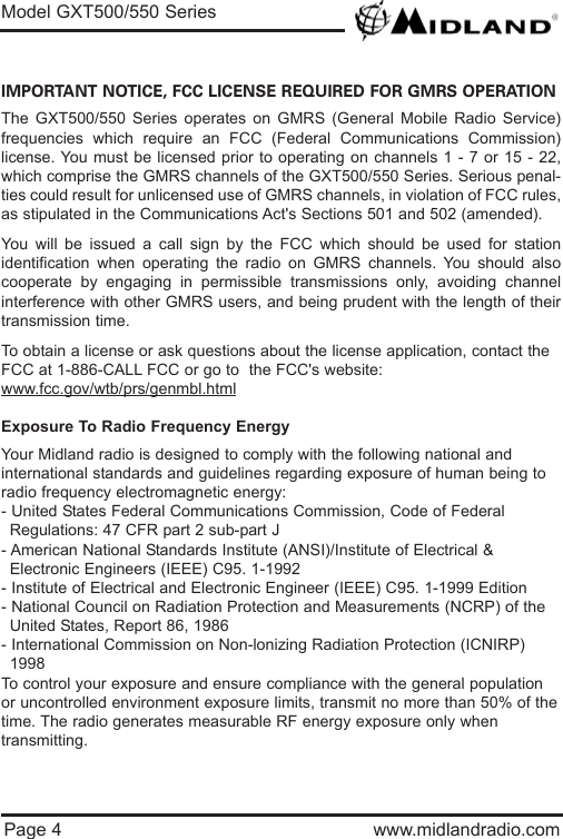 Page 4 www.midlandradio.comIMPORTANT NOTICE, FCC LICENSE REQUIRED FOR GMRS OPERATIONThe GXT500/550 Series operates on GMRS (General Mobile Radio Service)frequencies which require an FCC (Federal Communications Commission)license. You must be licensed prior to operating on channels 1 - 7 or 15 - 22,which comprise the GMRS channels of the GXT500/550 Series. Serious penal-ties could result for unlicensed use of GMRS channels, in violation of FCC rules,as stipulated in the Communications Act&apos;s Sections 501 and 502 (amended).You will be issued a call sign by the FCC which should be used for stationidentification when operating the radio on GMRS channels. You should alsocooperate by engaging in permissible transmissions only, avoiding channelinterference with other GMRS users, and being prudent with the length of theirtransmission time.To obtain a license or ask questions about the license application, contact theFCC at 1-886-CALL FCC or go to  the FCC&apos;s website:www.fcc.gov/wtb/prs/genmbl.htmlExposure To Radio Frequency EnergyYour Midland radio is designed to comply with the following national and international standards and guidelines regarding exposure of human being toradio frequency electromagnetic energy:- United States Federal Communications Commission, Code of Federal Regulations: 47 CFR part 2 sub-part J- American National Standards Institute (ANSI)/Institute of Electrical &amp; Electronic Engineers (IEEE) C95. 1-1992- Institute of Electrical and Electronic Engineer (IEEE) C95. 1-1999 Edition- National Council on Radiation Protection and Measurements (NCRP) of the United States, Report 86, 1986- International Commission on Non-lonizing Radiation Protection (ICNIRP) 1998To control your exposure and ensure compliance with the general populationor uncontrolled environment exposure limits, transmit no more than 50% of thetime. The radio generates measurable RF energy exposure only whentransmitting.Model GXT500/550 Series