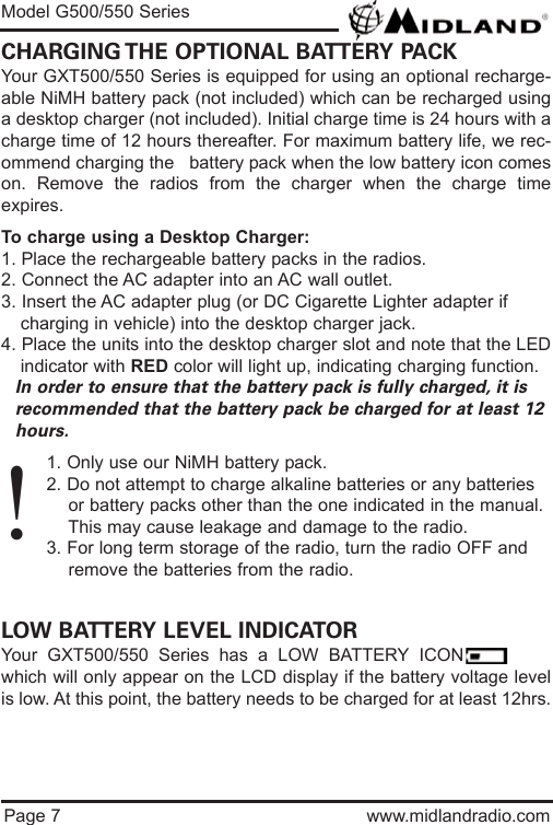 Page 7 www.midlandradio.comCHARGING THE OPTIONAL BATTERY PACKYour GXT500/550 Series is equipped for using an optional recharge-able NiMH battery pack (not included) which can be recharged usinga desktop charger (not included). Initial charge time is 24 hours with acharge time of 12 hours thereafter. For maximum battery life, we rec-ommend charging the   battery pack when the low battery icon comeson. Remove the radios from the charger when the charge timeexpires.To charge using a Desktop Charger:1. Place the rechargeable battery packs in the radios.2. Connect the AC adapter into an AC wall outlet.3. Insert the AC adapter plug (or DC Cigarette Lighter adapter if    charging in vehicle) into the desktop charger jack.4. Place the units into the desktop charger slot and note that the LEDindicator with RED color will light up, indicating charging function. In order to ensure that the battery pack is fully charged, it is  recommended that the battery pack be charged for at least 12 hours.1. Only use our NiMH battery pack.2. Do not attempt to charge alkaline batteries or any batteries or battery packs other than the one indicated in the manual. This may cause leakage and damage to the radio.3. For long term storage of the radio, turn the radio OFF and remove the batteries from the radio.LOW BATTERY LEVEL INDICATORYour GXT500/550 Series has a LOW BATTERY ICONwhich will only appear on the LCD display if the battery voltage levelis low. At this point, the battery needs to be charged for at least 12hrs.Model G500/550 Series!