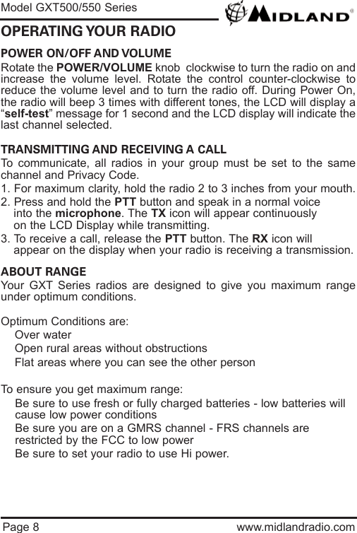 POWER ON/OFF AND VOLUME Rotate the POWER/VOLUME knob  clockwise to turn the radio on andincrease the volume level. Rotate the control counter-clockwise toreduce the volume level and to turn the radio off. During Power On,the radio will beep 3 times with different tones, the LCD will display a“self-test” message for 1 second and the LCD display will indicate thelast channel selected.TRANSMITTING AND RECEIVING A CALL To communicate, all radios in your group must be set to the samechannel and Privacy Code.1. For maximum clarity, hold the radio 2 to 3 inches from your mouth.2. Press and hold the PTT button and speak in a normal voice into the microphone. The TX icon will appear continuously on the LCD Display while transmitting.3. To receive a call, release the PTT button. The RX icon will appear on the display when your radio is receiving a transmission.ABOUT RANGEYour GXT Series radios are designed to give you maximum rangeunder optimum conditions.Optimum Conditions are:  lOver waterlOpen rural areas without obstructionslFlat areas where you can see the other personTo ensure you get maximum range:lBe sure to use fresh or fully charged batteries - low batteries will cause low power conditionslBe sure you are on a GMRS channel - FRS channels are         restricted by the FCC to low powerlBe sure to set your radio to use Hi power.Page 8 www.midlandradio.comOPERATING YOUR  RADIOModel GXT500/550 Series