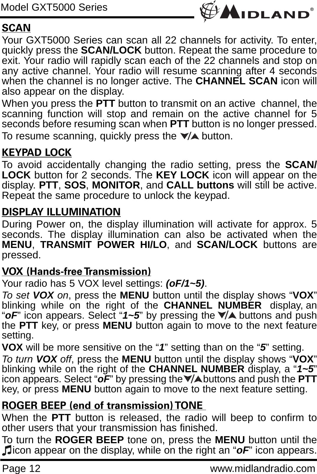 Page 12 www.midlandradio.comModel GXT5000 SeriesSCANYour GXT5000 Series can scan all 22 channels for activity. To enter,quickly press the SCAN/LOCK button. Repeat the same procedure toexit. Your radio will rapidly scan each of the 22 channels and stop onany active channel. Your radio will resume scanning after 4 secondswhen the channel is no longer active. The CHANNEL SCAN icon willalso appear on the display.When you press the PTT button to transmit on an active  channel, thescanning function will stop and remain on the active channel for 5seconds before resuming scan when PTT button is no longer pressed. To resume scanning, quickly press the  button.KEYPAD LOCKTo avoid accidentally changing the radio setting, press the SCAN/LOCK button for 2 seconds. The KEY LOCK icon will appear on thedisplay. PTT, SOS, MONITOR, and CALL buttons will still be active.Repeat the same procedure to unlock the keypad.                              DISPLAY ILLUMINATIONDuring Power on, the display illumination will activate for approx. 5seconds. The display illumination can also be activated when theMENU,TRANSMIT POWER HI/LO, and SCAN/LOCK buttons arepressed.VOX (Hands-free Transmission)Your radio has 5 VOX level settings: (oF/1~5).To set VOX on, press the MENU button until the display shows “VOX”blinking  while  on  the  right  of  the  CHANNEL NUMBER display, an“oF” icon appears. Select “1~5” by pressing the       buttons and pushthe PTT key, or press MENU button again to move to the next featuresetting.  VOX will be more sensitive on the “1” setting than on the “5” setting.To turn VOX off, press the MENU button until the display shows “VOX”blinking while on the right of the CHANNEL NUMBER display, a “1~5”icon appears. Select “oF” by pressing the        buttons and push the PTTkey, or press MENU button again to move to the next feature setting.ROGER BEEP (end of transmission) TONE When the PTT button is released, the radio will beep to confirm toother users that your transmission has finished. To turn the ROGER BEEP tone on, press the MENU button until theicon appear on the display, while on the right an “oF” icon appears. ///