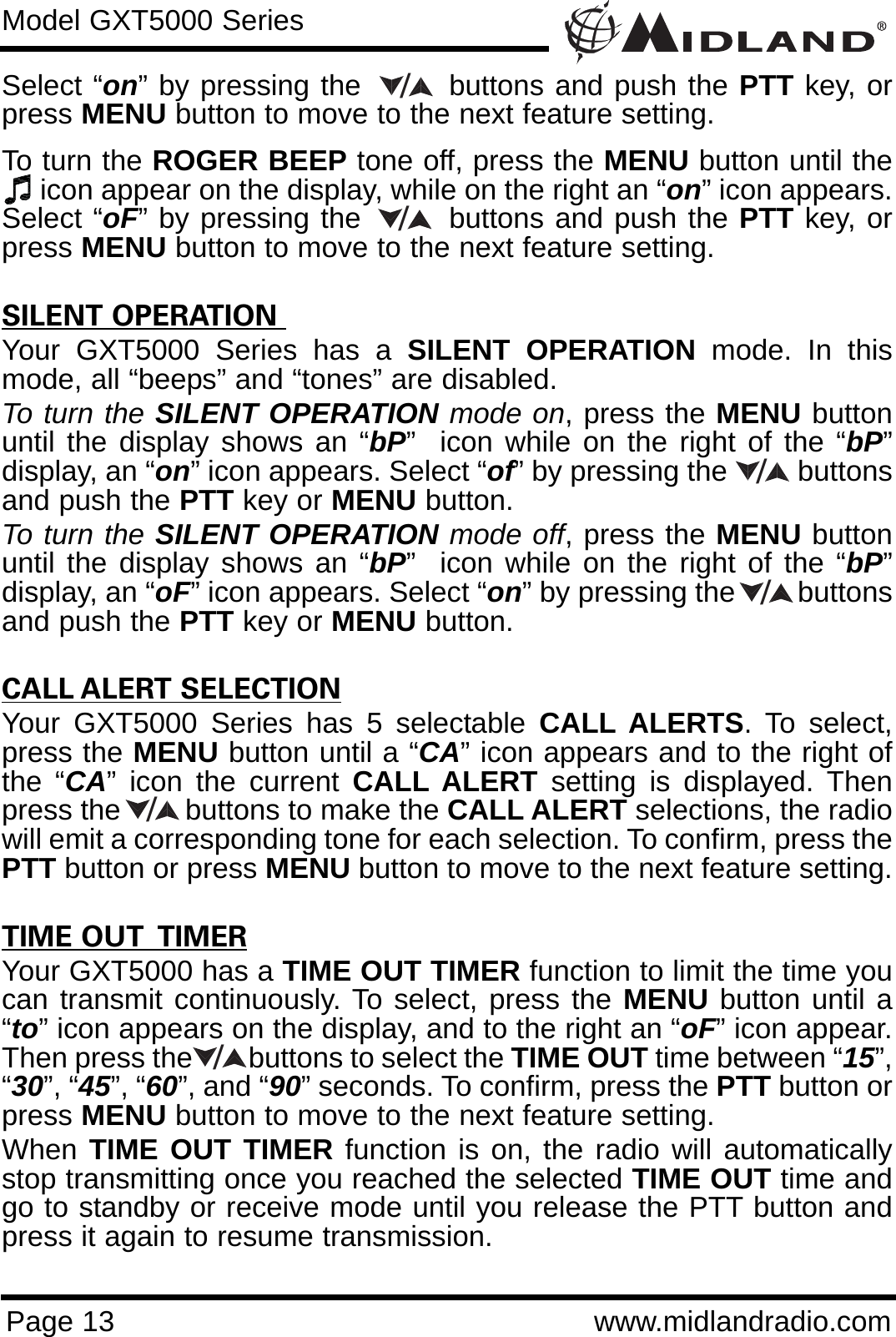 Page 13 www.midlandradio.comModel GXT5000 SeriesSelect “on” by pressing the        buttons and push the PTT key, orpress MENU button to move to the next feature setting. To turn the ROGER BEEP tone off, press the MENU button until theicon appear on the display, while on the right an “on” icon appears.Select “oF” by pressing the        buttons and push the PTT key, orpress MENU button to move to the next feature setting. SILENT OPERATION Your GXT5000 Series has a SILENT OPERATION mode. In thismode, all “beeps” and “tones” are disabled. To turn the SILENT OPERATION mode on, press the MENU buttonuntil the display shows an “bP”  icon while on the right of the “bP”display, an “on” icon appears. Select “of” by pressing the         buttonsand push the PTT key or MENU button. To turn the SILENT OPERATION mode off, press the MENU buttonuntil the display shows an “bP”  icon while on the right of the “bP”display, an “oF” icon appears. Select “on” by pressing the        buttonsand push the PTT key or MENU button.CALL ALERT SELECTIONYour GXT5000 Series has 5 selectable CALL ALERTS. To select,press the MENU button until a “CA” icon appears and to the right ofthe “CA” icon the current CALL ALERT setting is displayed. Thenpress the        buttons to make the CALL ALERT selections, the radiowill emit a corresponding tone for each selection. To confirm, press thePTT button or press MENU button to move to the next feature setting.TIME OUT  TIMERYour GXT5000 has a TIME OUT TIMER function to limit the time youcan transmit continuously. To select, press the MENU button until a“to” icon appears on the display, and to the right an “oF” icon appear.Then press the        buttons to select the TIME OUT time between “15”,“30”, “45”, “60”, and “90” seconds. To confirm, press the PTT button orpress MENU button to move to the next feature setting.When TIME OUT TIMER function is on, the radio will automaticallystop transmitting once you reached the selected TIME OUT time andgo to standby or receive mode until you release the PTT button andpress it again to resume transmission.//////