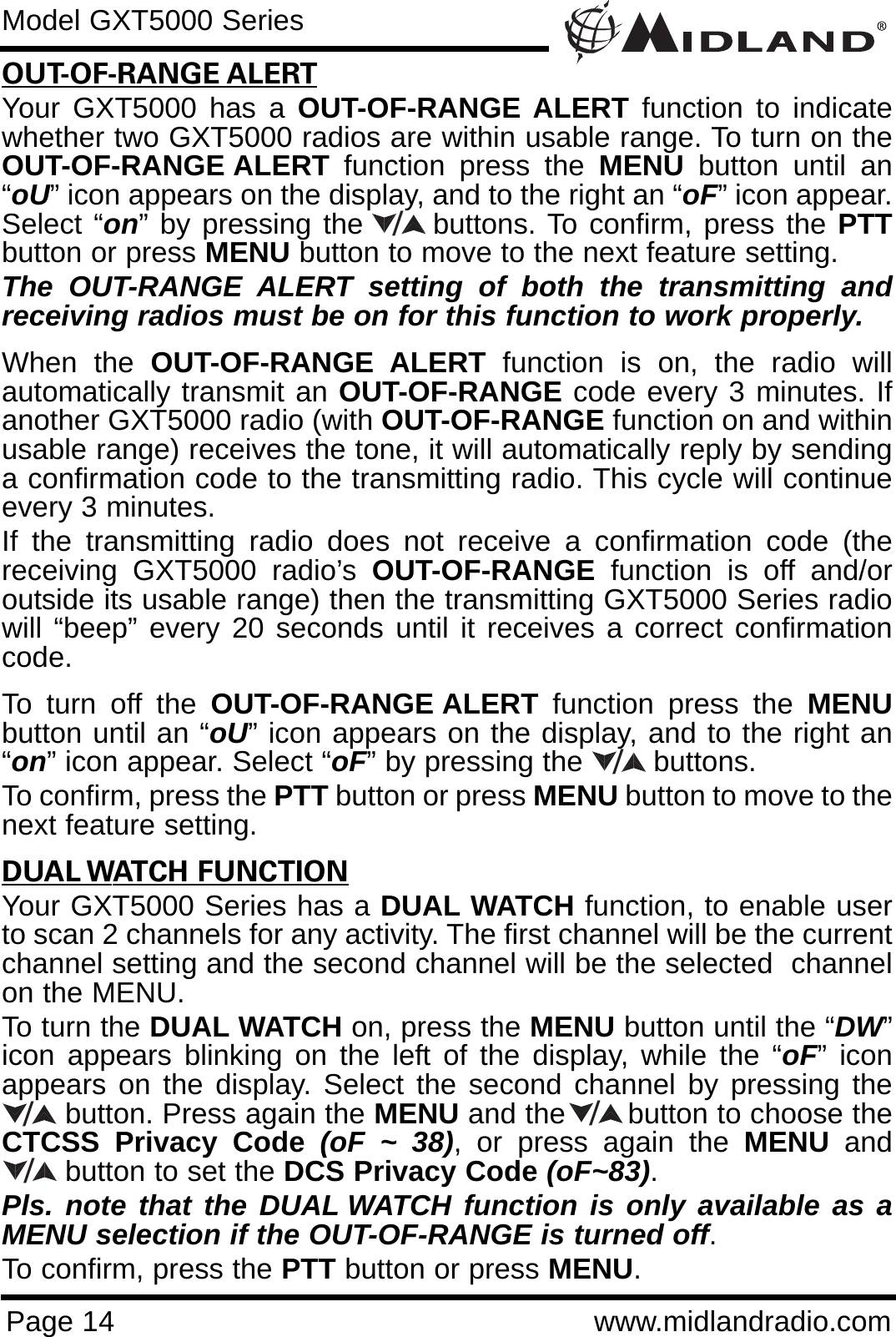 Page 14 www.midlandradio.comModel GXT5000 SeriesOUT-OF-RANGE ALERTYour GXT5000 has a OUT-OF-RANGE ALERT function to indicatewhether two GXT5000 radios are within usable range. To turn on theOUT-OF-RANGE ALERT function press the MENU button until an“oU” icon appears on the display, and to the right an “oF” icon appear.Select “on” by pressing the      buttons. To confirm, press the PTTbutton or press MENU button to move to the next feature setting. The OUT-RANGE ALERT setting of both the transmitting andreceiving radios must be on for this function to work properly.When the OUT-OF-RANGE ALERT function is on, the radio willautomatically transmit an OUT-OF-RANGE code every 3 minutes. Ifanother GXT5000 radio (with OUT-OF-RANGE function on and withinusable range) receives the tone, it will automatically reply by sendinga confirmation code to the transmitting radio. This cycle will continueevery 3 minutes.If the transmitting radio does not receive a confirmation code (thereceiving GXT5000 radio’s OUT-OF-RANGE function is off and/oroutside its usable range) then the transmitting GXT5000 Series radiowill “beep” every 20 seconds until it receives a correct confirmationcode.To turn off the OUT-OF-RANGE ALERT function press the MENUbutton until an “oU” icon appears on the display, and to the right an“on” icon appear. Select “oF” by pressing the        buttons. To confirm, press the PTT button or press MENU button to move to thenext feature setting.DUAL WATCH FUNCTIONYour GXT5000 Series has a DUAL WATCH function, to enable userto scan 2 channels for any activity. The first channel will be the currentchannel setting and the second channel will be the selected  channelon the MENU.To turn the DUAL WATCH on, press the MENU button until the “DW”icon appears blinking on the left of the display, while the “oF” iconappears on the display. Select the second channel by pressing thebutton. Press again the MENU and the       button to choose theCTCSS Privacy Code (oF ~ 38), or press again the MENU andbutton to set the DCS Privacy Code (oF~83). Pls. note that the DUAL WATCH function is only available as aMENU selection if the OUT-OF-RANGE is turned off. To confirm, press the PTT button or press MENU./////