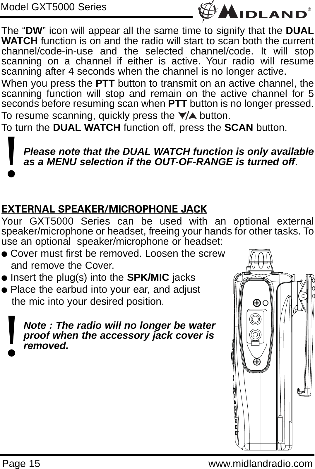 Page 15 www.midlandradio.comThe “DW” icon will appear all the same time to signify that the DUALWATCH function is on and the radio will start to scan both the currentchannel/code-in-use and the selected channel/code. It will stopscanning on a channel if either is active. Your radio will resumescanning after 4 seconds when the channel is no longer active.When you press the PTT button to transmit on an active channel, thescanning function will stop and remain on the active channel for 5seconds before resuming scan when PTT button is no longer pressed. To resume scanning, quickly press the  button.To turn the DUAL WATCH function off, press the SCAN button. Please note that the DUAL WATCH function is only availableas a MENU selection if the OUT-OF-RANGE is turned off. EXTERNAL SPEAKER/MICROPHONE JACKYour GXT5000 Series can be used with an optional externalspeaker/microphone or headset, freeing your hands for other tasks. Touse an optional  speaker/microphone or headset:lCover must first be removed. Loosen the screwand remove the Cover.lInsert the plug(s) into the SPK/MIC jackslPlace the earbud into your ear, and adjust the mic into your desired position.Note : The radio will no longer be waterproof when the accessory jack cover is removed.Model GXT5000 Series/!!