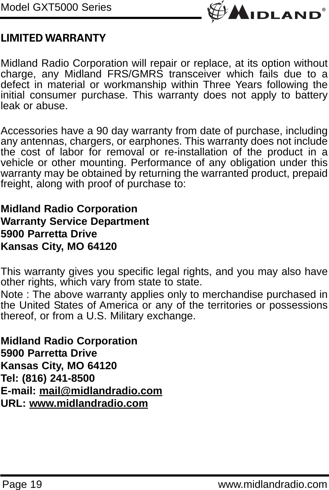 Page 19 www.midlandradio.comLIMITED WARRANTY Midland Radio Corporation will repair or replace, at its option withoutcharge, any Midland FRS/GMRS transceiver which fails due to adefect in material or workmanship within Three Years following theinitial consumer purchase. This warranty does not apply to batteryleak or abuse.Accessories have a 90 day warranty from date of purchase, includingany antennas, chargers, or earphones. This warranty does not includethe cost of labor for removal or re-installation of the product in avehicle or other mounting. Performance of any obligation under thiswarranty may be obtained by returning the warranted product, prepaidfreight, along with proof of purchase to:Midland Radio CorporationWarranty Service Department5900 Parretta DriveKansas City, MO 64120This warranty gives you specific legal rights, and you may also haveother rights, which vary from state to state.Note : The above warranty applies only to merchandise purchased inthe United States of America or any of the territories or possessionsthereof, or from a U.S. Military exchange.Midland Radio Corporation5900 Parretta DriveKansas City, MO 64120Tel: (816) 241-8500E-mail: mail@midlandradio.comURL: www.midlandradio.comModel GXT5000 Series