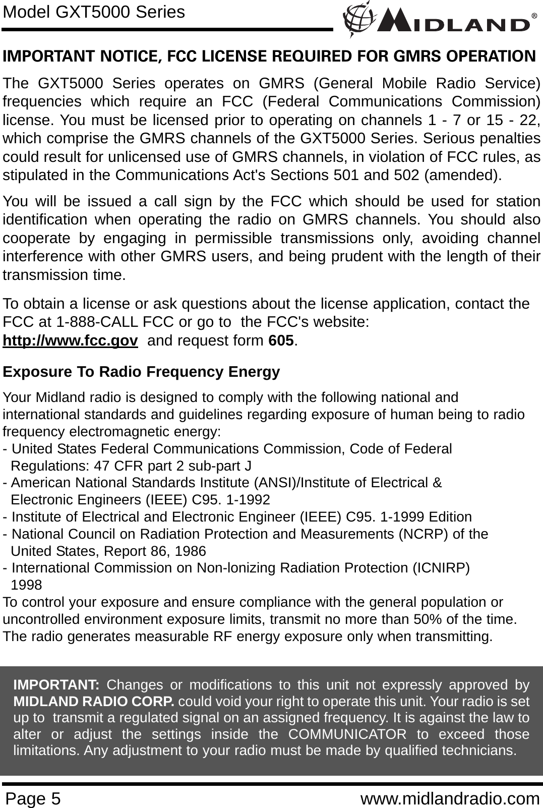 Page 5 www.midlandradio.comIMPORTANT NOTICE, FCC LICENSE REQUIRED FOR GMRS OPERATIONThe GXT5000 Series operates on GMRS (General Mobile Radio Service)frequencies which require an FCC (Federal Communications Commission)license. You must be licensed prior to operating on channels 1 - 7 or 15 - 22,which comprise the GMRS channels of the GXT5000 Series. Serious penaltiescould result for unlicensed use of GMRS channels, in violation of FCC rules, asstipulated in the Communications Act&apos;s Sections 501 and 502 (amended).You will be issued a call sign by the FCC which should be used for stationidentification when operating the radio on GMRS channels. You should alsocooperate by engaging in permissible transmissions only, avoiding channelinterference with other GMRS users, and being prudent with the length of theirtransmission time.To obtain a license or ask questions about the license application, contact theFCC at 1-888-CALL FCC or go to  the FCC&apos;s website:  http://www.fcc.gov and request form 605.Exposure To Radio Frequency EnergyYour Midland radio is designed to comply with the following national and international standards and guidelines regarding exposure of human being to radiofrequency electromagnetic energy:- United States Federal Communications Commission, Code of Federal Regulations: 47 CFR part 2 sub-part J- American National Standards Institute (ANSI)/Institute of Electrical &amp; Electronic Engineers (IEEE) C95. 1-1992- Institute of Electrical and Electronic Engineer (IEEE) C95. 1-1999 Edition- National Council on Radiation Protection and Measurements (NCRP) of the United States, Report 86, 1986- International Commission on Non-lonizing Radiation Protection (ICNIRP) 1998To control your exposure and ensure compliance with the general population oruncontrolled environment exposure limits, transmit no more than 50% of the time.The radio generates measurable RF energy exposure only when transmitting.Model GXT5000 SeriesIMPORTANT: Changes or modifications to this unit not expressly approved byMIDLAND RADIO CORP. could void your right to operate this unit. Your radio is setup to  transmit a regulated signal on an assigned frequency. It is against the law toalter or adjust the settings inside the COMMUNICATOR to exceed thoselimitations. Any adjustment to your radio must be made by qualified technicians.