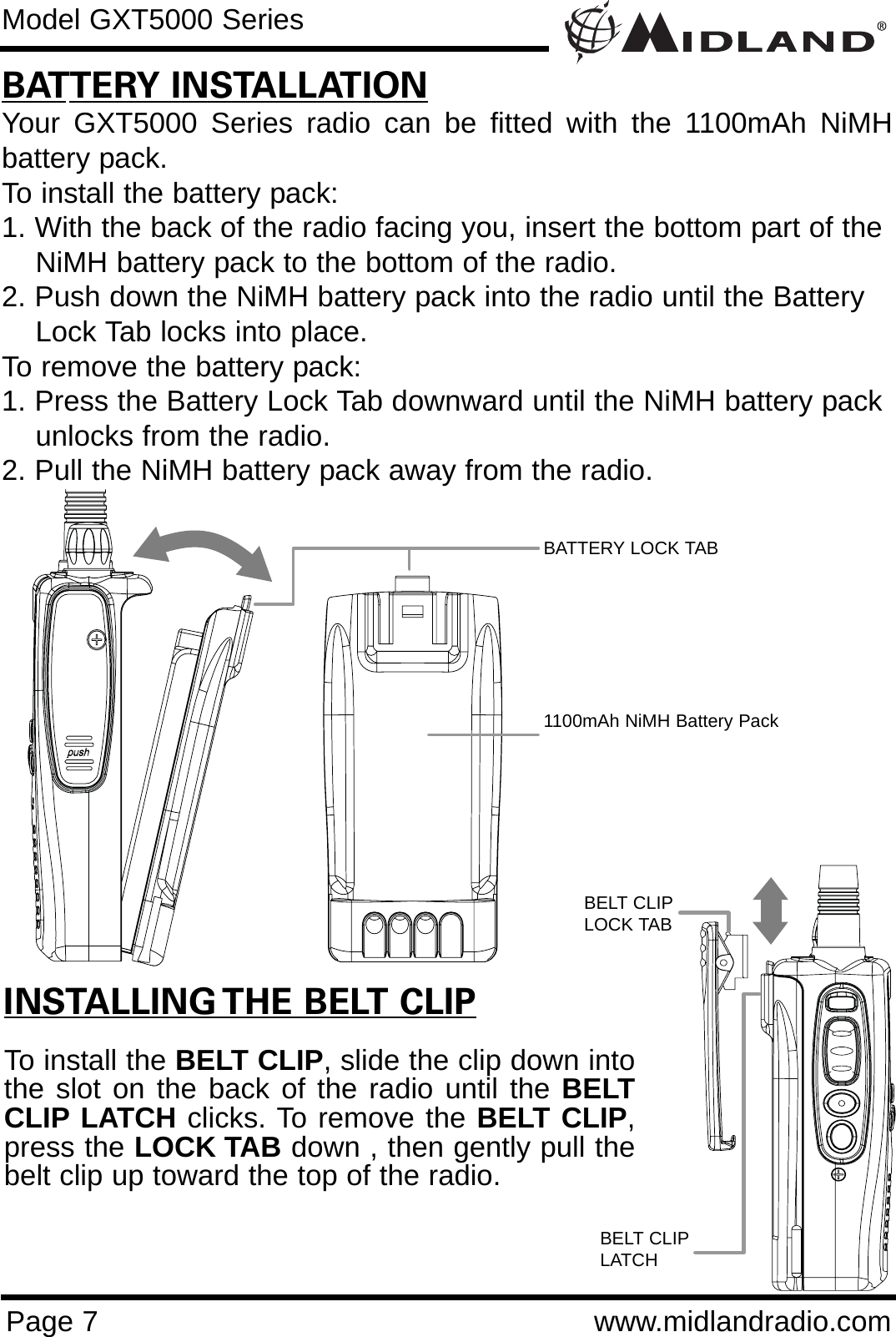 Page 7 www.midlandradio.comBATTERY INSTALLATIONYour GXT5000 Series radio can be fitted with the 1100mAh NiMHbattery pack.  To install the battery pack:1. With the back of the radio facing you, insert the bottom part of the NiMH battery pack to the bottom of the radio.2. Push down the NiMH battery pack into the radio until the Battery Lock Tab locks into place.To remove the battery pack:1. Press the Battery Lock Tab downward until the NiMH battery pack unlocks from the radio.2. Pull the NiMH battery pack away from the radio.Model GXT5000 SeriesINSTALLING THE BELT CLIPTo install the BELT CLIP, slide the clip down intothe slot on the back of the radio until the BELTCLIP LATCH clicks. To remove the BELT CLIP,press the LOCK TAB down , then gently pull thebelt clip up toward the top of the radio.BATTERY LOCK TAB1100mAh NiMH Battery PackBELT CLIPLOCK TABBELT CLIPLATCH