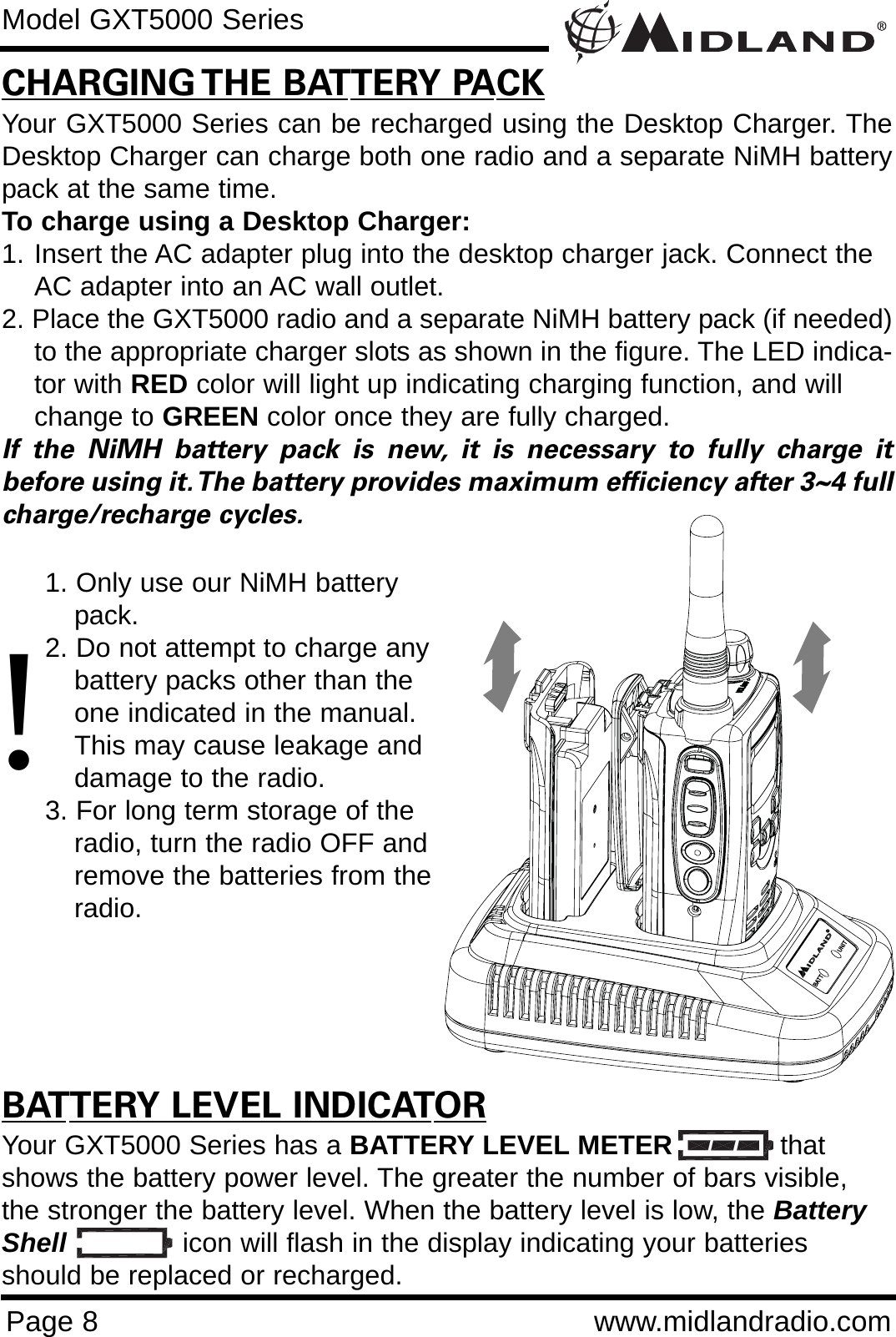Page 8 www.midlandradio.comCHARGING THE BATTERY PACKYour GXT5000 Series can be recharged using the Desktop Charger. TheDesktop Charger can charge both one radio and a separate NiMH batterypack at the same time. To charge using a Desktop Charger:1. Insert the AC adapter plug into the desktop charger jack. Connect the AC adapter into an AC wall outlet.2. Place the GXT5000 radio and a separate NiMH battery pack (if needed)to the appropriate charger slots as shown in the figure. The LED indica-tor with RED color will light up indicating charging function, and will change to GREEN color once they are fully charged.If the NiMH battery pack is new, it is necessary to fully charge itbefore using it.The battery provides maximum efficiency after 3~4 fullcharge/recharge cycles.BATTERY LEVEL INDICATORYour GXT5000 Series has a BATTERY LEVEL METER thatshows the battery power level. The greater the number of bars visible,the stronger the battery level. When the battery level is low, the BatteryShell icon will flash in the display indicating your batteriesshould be replaced or recharged.Model GXT5000 Series!1. Only use our NiMH battery pack.2. Do not attempt to charge any battery packs other than the one indicated in the manual. This may cause leakage and damage to the radio.3. For long term storage of the radio, turn the radio OFF and remove the batteries from the radio.