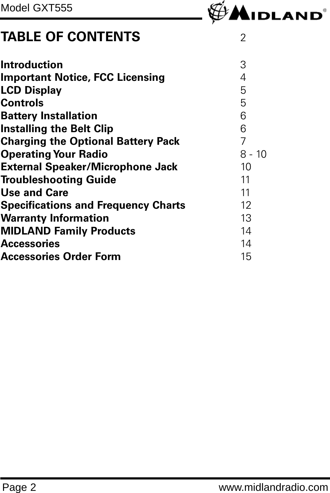 Model GXT555Page 2 www.midlandradio.comTABLE OF CONTENTS 2Introduction 3Important Notice, FCC Licensing 4LCD Display 5Controls 5Battery Installation 6Installing the Belt Clip 6Charging the Optional Battery Pack 7Operating Your  Radio 8 - 10External Speaker/Microphone Jack 10Troubleshooting Guide 11Use and Care 11Specifications and Frequency Charts 12Warranty Information 13MIDLAND Family Products 14Accessories 14Accessories Order Form 15