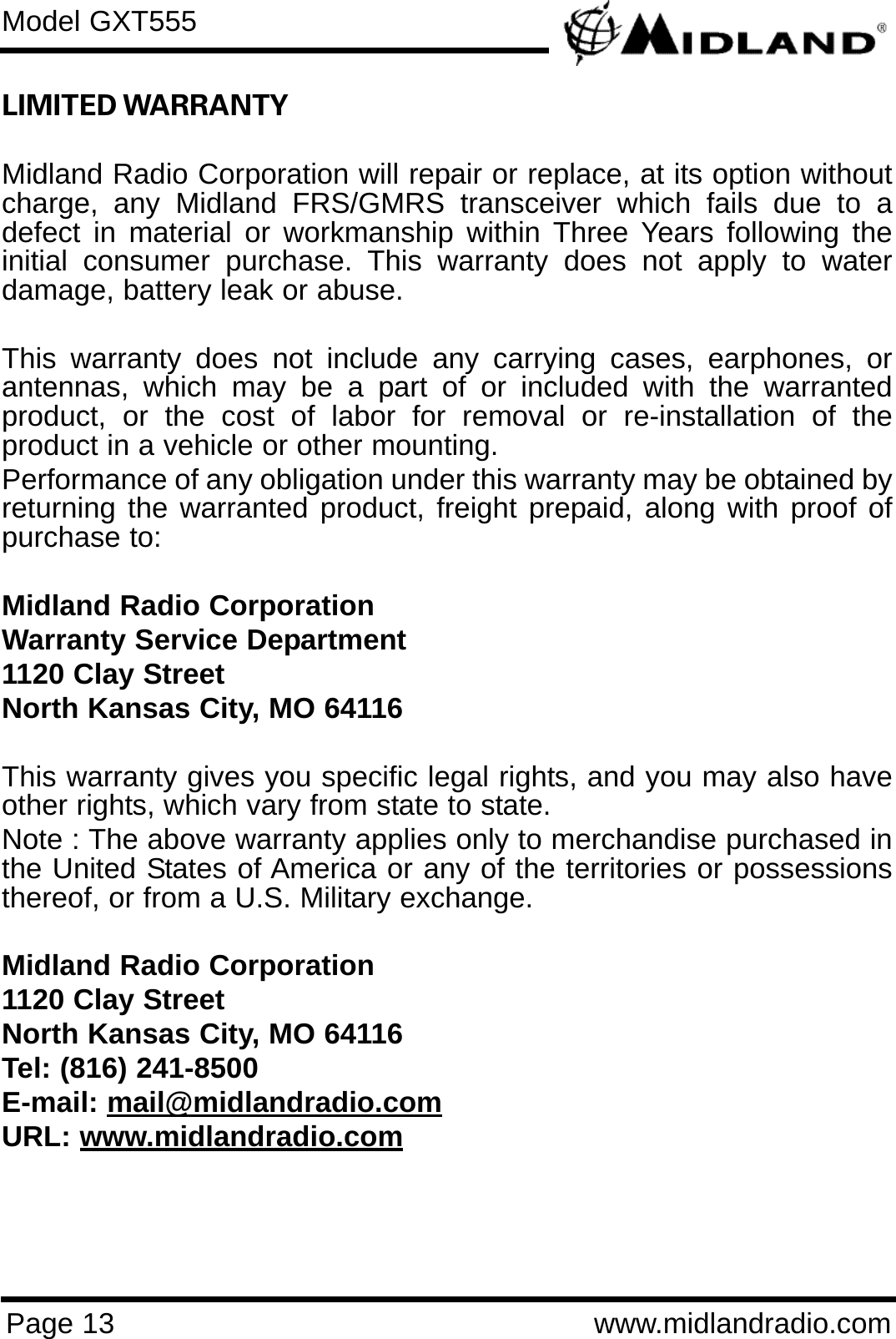 Page 13 www.midlandradio.comLIMITED WARRANTY Midland Radio Corporation will repair or replace, at its option withoutcharge, any Midland FRS/GMRS transceiver which fails due to adefect in material or workmanship within Three Years following theinitial consumer purchase. This warranty does not apply to waterdamage, battery leak or abuse.This warranty does not include any carrying cases, earphones, orantennas, which may be a part of or included with the warrantedproduct, or the cost of labor for removal or re-installation of theproduct in a vehicle or other mounting.Performance of any obligation under this warranty may be obtained byreturning the warranted product, freight prepaid, along with proof ofpurchase to:Midland Radio CorporationWarranty Service Department1120 Clay StreetNorth Kansas City, MO 64116This warranty gives you specific legal rights, and you may also haveother rights, which vary from state to state.Note : The above warranty applies only to merchandise purchased inthe United States of America or any of the territories or possessionsthereof, or from a U.S. Military exchange.Midland Radio Corporation1120 Clay StreetNorth Kansas City, MO 64116Tel: (816) 241-8500E-mail: mail@midlandradio.comURL: www.midlandradio.comModel GXT555