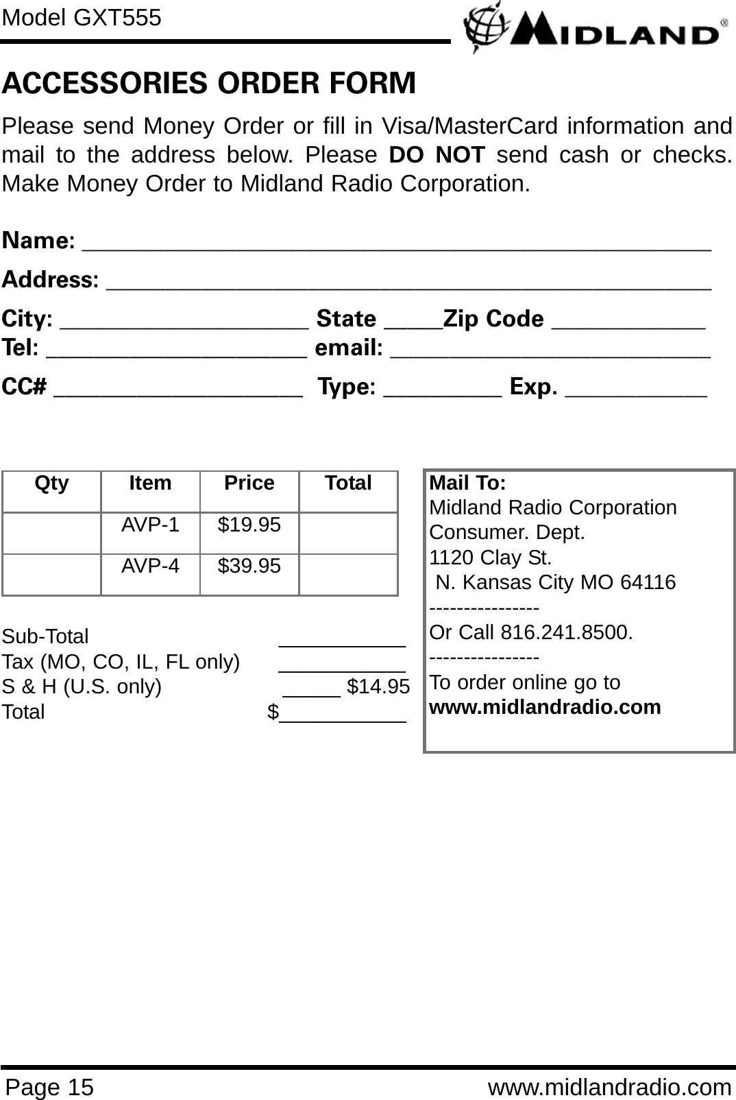 Model GXT555Page 15 www.midlandradio.comPlease send Money Order or fill in Visa/MasterCard information andmail to the address below. Please DO NOT send cash or checks.Make Money Order to Midland Radio Corporation.Name: _____________________________________________________Address: ___________________________________________________City: _____________________ State _____Zip Code _____________Tel: ______________________ email: ___________________________CC# _____________________  Type: __________ Exp. ____________ACCESSORIES ORDER FORMQty Item Price TotalAVP-1 $19.95AVP-4 $39.95Mail To:Midland Radio CorporationConsumer. Dept.1120 Clay St.N. Kansas City MO 64116----------------Or Call 816.241.8500.  ----------------To order online go to www.midlandradio.comSub-Total ___________Tax (MO, CO, IL, FL only)      ___________S &amp; H (U.S. only)                   _____ $14.95Total                                   $___________