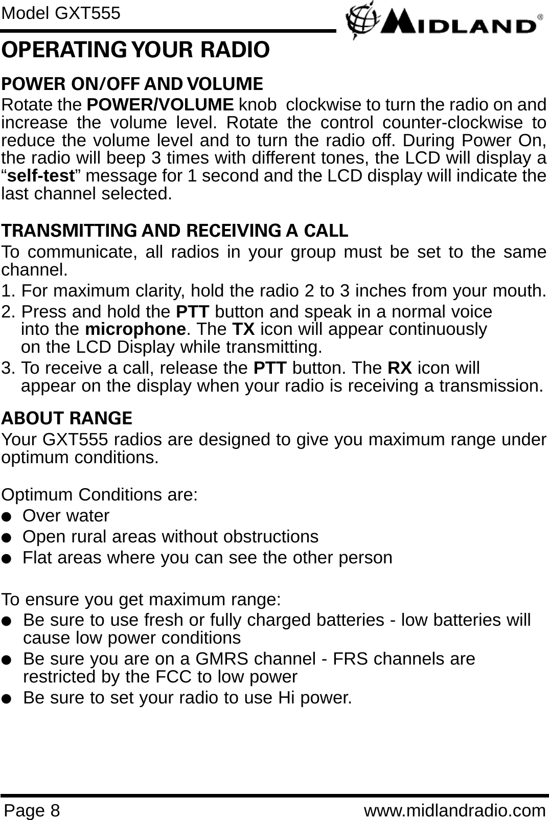 POWER ON/OFF AND VOLUME Rotate the POWER/VOLUME knob  clockwise to turn the radio on andincrease the volume level. Rotate the control counter-clockwise toreduce the volume level and to turn the radio off. During Power On,the radio will beep 3 times with different tones, the LCD will display a“self-test” message for 1 second and the LCD display will indicate thelast channel selected.TRANSMITTING AND RECEIVING A CALL To communicate, all radios in your group must be set to the samechannel.1. For maximum clarity, hold the radio 2 to 3 inches from your mouth.2. Press and hold the PTT button and speak in a normal voice into the microphone. The TX icon will appear continuously on the LCD Display while transmitting.3. To receive a call, release the PTT button. The RX icon will appear on the display when your radio is receiving a transmission.ABOUT RANGEYour GXT555 radios are designed to give you maximum range underoptimum conditions.Optimum Conditions are:  lOver waterlOpen rural areas without obstructionslFlat areas where you can see the other personTo ensure you get maximum range:lBe sure to use fresh or fully charged batteries - low batteries will cause low power conditionslBe sure you are on a GMRS channel - FRS channels are         restricted by the FCC to low powerlBe sure to set your radio to use Hi power.Page 8 www.midlandradio.comOPERATING YOUR  RADIOModel GXT555