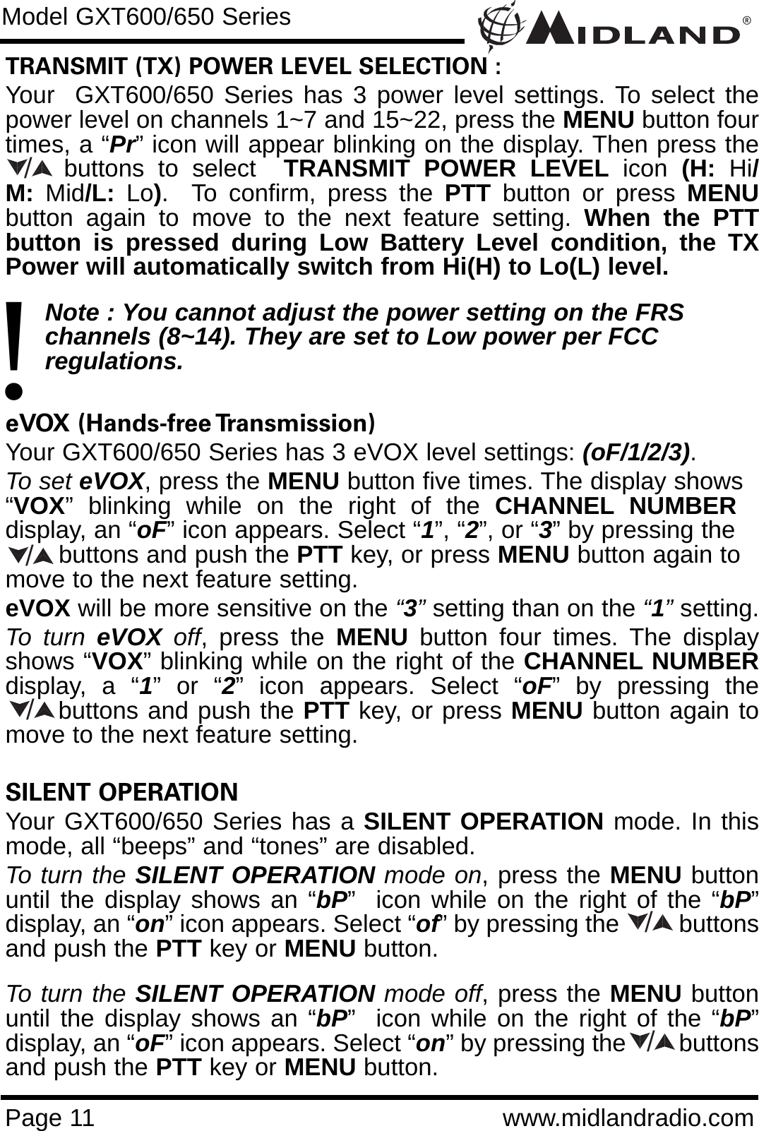 ®Page 11 www.midlandradio.comTRANSMIT (TX) POWER LEVEL SELECTION :Your  GXT600/650 Series has 3 power level settings. To select thepower level on channels 1~7 and 15~22, press the MENU button fourtimes, a “Pr” icon will appear blinking on the display. Then press thebuttons to select  TRANSMIT POWER LEVEL icon  (H:  Hi/M:  Mid/L:  Lo).  To confirm, press the PTT button or press MENUbutton again to move to the next feature setting. When the PTTbutton is pressed during Low Battery Level condition, the TXPower will automatically switch from Hi(H) to Lo(L) level.Note : You cannot adjust the power setting on the FRS   channels (8~14). They are set to Low power per FCC          regulations.eVOX (Hands-free Transmission) Your GXT600/650 Series has 3 eVOX level settings: (oF/1/2/3).To set eVOX, press the MENU button five times. The display shows“VOX”  blinking  while  on  the  right  of  the  CHANNEL NUMBERdisplay, an “oF” icon appears. Select “1”, “2”, or “3” by pressing thebuttons and push the PTT key, or press MENU button again tomove to the next feature setting.  eVOX will be more sensitive on the “3”setting than on the “1”setting.To turn eVOX off, press the MENU button four times. The displayshows “VOX” blinking while on the right of the CHANNEL NUMBERdisplay, a “1” or “2” icon appears. Select “oF” by pressing thebuttons and push the PTT key, or press MENU button again tomove to the next feature setting.SILENT OPERATION Your GXT600/650 Series has a SILENT OPERATION mode. In thismode, all “beeps” and “tones” are disabled. To turn the SILENT OPERATION mode on, press the MENU buttonuntil the display shows an “bP”  icon while on the right of the “bP”display, an “on” icon appears. Select “of” by pressing the         buttonsand push the PTT key or MENU button. To turn the SILENT OPERATION mode off, press the MENU buttonuntil the display shows an “bP”  icon while on the right of the “bP”display, an “oF” icon appears. Select “on” by pressing the        buttonsand push the PTT key or MENU button.Model GXT600/650 Series!/////