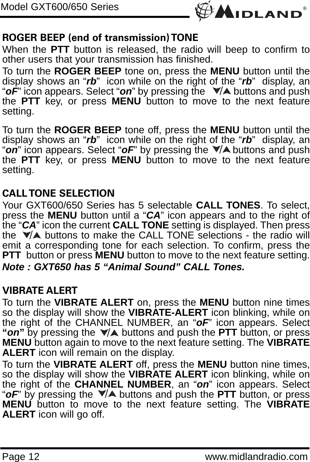 ROGER BEEP (end of transmission) TONE When the PTT button is released, the radio will beep to confirm toother users that your transmission has finished. To turn the ROGER BEEP tone on, press the MENU button until thedisplay shows an “rb”  icon while on the right of the “rb”  display, an“oF” icon appears. Select “on” by pressing the           buttons and pushthe  PTT key, or press MENU button to move to the next featuresetting. To turn the ROGER BEEP tone off, press the MENU button until thedisplay shows an “rb”  icon while on the right of the “rb”  display, an“on” icon appears. Select “oF” by pressing the        buttons and pushthe  PTT key, or press MENU button to move to the next featuresetting.CALL TONE  SELECTION Your GXT600/650 Series has 5 selectable CALL TONES. To select,press the MENU button until a “CA” icon appears and to the right ofthe “CA” icon the current CALL TONE setting is displayed. Then pressthe        buttons to make the CALL TONE selections - the radio willemit a corresponding tone for each selection. To confirm, press thePTT button or press MENU button to move to the next feature setting.Note : GXT650 has 5 “Animal Sound” CALL Tones.VIBRATE ALERT To turn the VIBRATE ALERT on, press the MENU button nine timesso the display will show the VIBRATE-ALERT icon blinking, while onthe right of the CHANNEL NUMBER, an “oF” icon appears. Select“on”by pressing the         buttons and push the PTT button, or pressMENU button again to move to the next feature setting. The VIBRATEALERT icon will remain on the display.To turn the VIBRATE ALERT off, press the MENU button nine times,so the display will show the VIBRATE ALERT icon blinking, while onthe right of the CHANNEL NUMBER, an “on” icon appears. Select“oF” by pressing the        buttons and push the PTT button, or pressMENU button to move to the next feature setting. The VIBRATEALERT icon will go off.®Page 12 www.midlandradio.comModel GXT600/650 Series/////