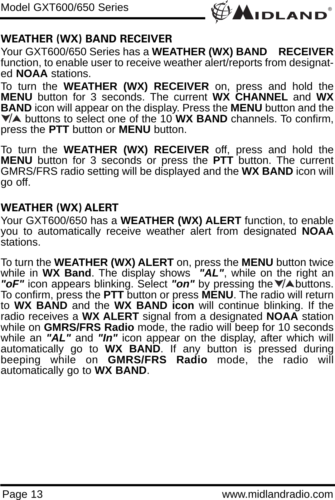 ®Page 13 www.midlandradio.comWEATHER (WX) BAND RECEIVER Your GXT600/650 Series has a WEATHER (WX) BAND    RECEIVERfunction, to enable user to receive weather alert/reports from designat-ed NOAA stations.To turn the WEATHER (WX) RECEIVER on, press and hold theMENU button for 3 seconds. The current WX CHANNEL and  WXBAND icon will appear on the display. Press the MENU button and thebuttons to select one of the 10 WX BAND channels. To confirm,press the PTT button or MENU button. To turn the WEATHER (WX) RECEIVER off, press and hold theMENU button for 3 seconds or press the PTT button. The currentGMRS/FRS radio setting will be displayed and the WX BAND icon willgo off.WEATHER (WX) ALERTYour GXT600/650 has a WEATHER (WX) ALERT function, to enableyou to automatically receive weather alert from designated NOAAstations. To turn the WEATHER (WX) ALERT on, press the MENU button twicewhile in WX Band. The display shows  &quot;AL&quot;, while on the right an&quot;oF&quot; icon appears blinking. Select &quot;on&quot; by pressing the      buttons.To confirm, press the PTT button or press MENU. The radio will returnto WX BAND and the WX BAND icon will continue blinking. If theradio receives a WX ALERT signal from a designated NOAA stationwhile on GMRS/FRS Radio mode, the radio will beep for 10 secondswhile an &quot;AL&quot; and &quot;In&quot; icon appear on the display, after which willautomatically go to WX BAND. If any button is pressed duringbeeping while on GMRS/FRS Radio mode, the radio willautomatically go to WX BAND.Model GXT600/650 Series//