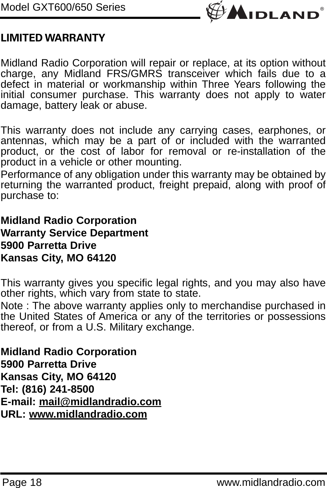 ®Page 18 www.midlandradio.comLIMITED WARRANTY Midland Radio Corporation will repair or replace, at its option withoutcharge, any Midland FRS/GMRS transceiver which fails due to adefect in material or workmanship within Three Years following theinitial consumer purchase. This warranty does not apply to waterdamage, battery leak or abuse.This warranty does not include any carrying cases, earphones, orantennas, which may be a part of or included with the warrantedproduct, or the cost of labor for removal or re-installation of theproduct in a vehicle or other mounting.Performance of any obligation under this warranty may be obtained byreturning the warranted product, freight prepaid, along with proof ofpurchase to:Midland Radio CorporationWarranty Service Department5900 Parretta DriveKansas City, MO 64120This warranty gives you specific legal rights, and you may also haveother rights, which vary from state to state.Note : The above warranty applies only to merchandise purchased inthe United States of America or any of the territories or possessionsthereof, or from a U.S. Military exchange.Midland Radio Corporation5900 Parretta DriveKansas City, MO 64120Tel: (816) 241-8500E-mail: mail@midlandradio.comURL: www.midlandradio.comModel GXT600/650 Series