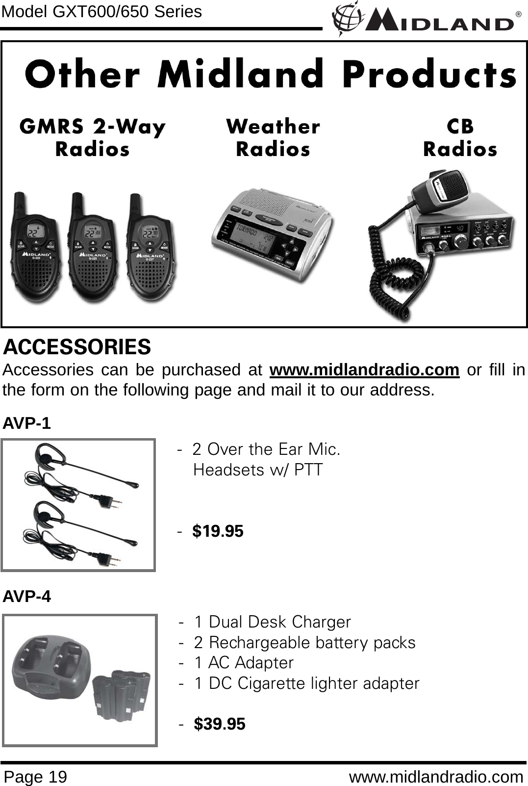 ®Page 19 www.midlandradio.comModel GXT600/650 SeriesACCESSORIESAccessories can be purchased at www.midlandradio.com or fill inthe form on the following page and mail it to our address.AVP-1AVP-4-  2 Over the Ear Mic. Headsets w/ PTT-  $19.95-  1 Dual Desk Charger-  2 Rechargeable battery packs-  1 AC Adapter-  1 DC Cigarette lighter adapter-  $39.95