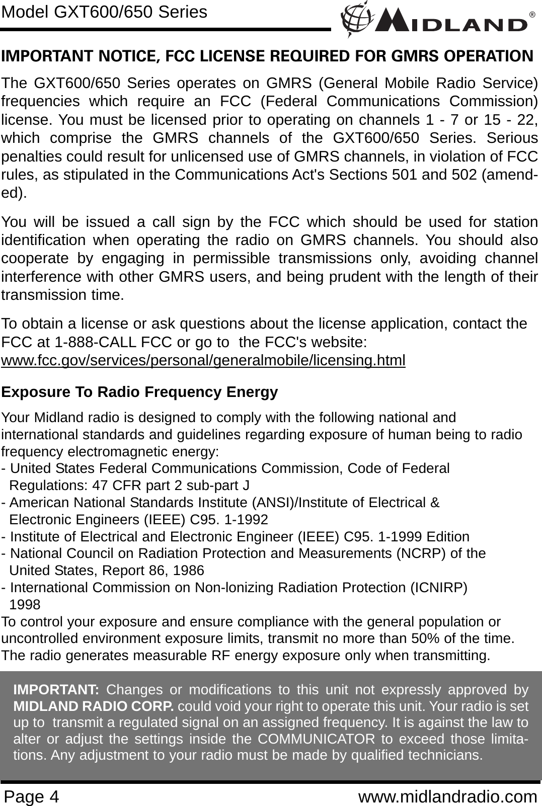 ®Page 4 www.midlandradio.comIMPORTANT NOTICE, FCC LICENSE REQUIRED FOR GMRS OPERATIONThe GXT600/650 Series operates on GMRS (General Mobile Radio Service)frequencies which require an FCC (Federal Communications Commission)license. You must be licensed prior to operating on channels 1 - 7 or 15 - 22,which comprise the GMRS channels of the GXT600/650 Series. Seriouspenalties could result for unlicensed use of GMRS channels, in violation of FCCrules, as stipulated in the Communications Act&apos;s Sections 501 and 502 (amend-ed).You will be issued a call sign by the FCC which should be used for stationidentification when operating the radio on GMRS channels. You should alsocooperate by engaging in permissible transmissions only, avoiding channelinterference with other GMRS users, and being prudent with the length of theirtransmission time.To obtain a license or ask questions about the license application, contact theFCC at 1-888-CALL FCC or go to  the FCC&apos;s website:www.fcc.gov/services/personal/generalmobile/licensing.htmlExposure To Radio Frequency EnergyYour Midland radio is designed to comply with the following national and international standards and guidelines regarding exposure of human being to radiofrequency electromagnetic energy:- United States Federal Communications Commission, Code of Federal Regulations: 47 CFR part 2 sub-part J- American National Standards Institute (ANSI)/Institute of Electrical &amp; Electronic Engineers (IEEE) C95. 1-1992- Institute of Electrical and Electronic Engineer (IEEE) C95. 1-1999 Edition- National Council on Radiation Protection and Measurements (NCRP) of the United States, Report 86, 1986- International Commission on Non-lonizing Radiation Protection (ICNIRP) 1998To control your exposure and ensure compliance with the general population oruncontrolled environment exposure limits, transmit no more than 50% of the time.The radio generates measurable RF energy exposure only when transmitting.Model GXT600/650 SeriesIMPORTANT: Changes or modifications to this unit not expressly approved byMIDLAND RADIO CORP. could void your right to operate this unit. Your radio is setup to  transmit a regulated signal on an assigned frequency. It is against the law toalter or adjust the settings inside the COMMUNICATOR to exceed those limita-tions. Any adjustment to your radio must be made by qualified technicians.