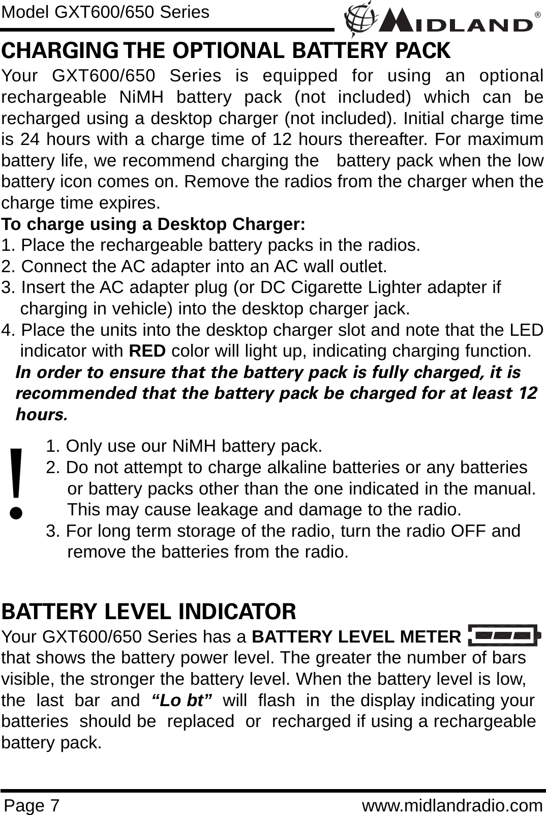 ®Page 7 www.midlandradio.comCHARGING THE OPTIONAL BATTERY PACKYour GXT600/650 Series is equipped for using an optionalrechargeable NiMH battery pack (not included) which can berecharged using a desktop charger (not included). Initial charge timeis 24 hours with a charge time of 12 hours thereafter. For maximumbattery life, we recommend charging the   battery pack when the lowbattery icon comes on. Remove the radios from the charger when thecharge time expires.To charge using a Desktop Charger:1. Place the rechargeable battery packs in the radios.2. Connect the AC adapter into an AC wall outlet.3. Insert the AC adapter plug (or DC Cigarette Lighter adapter if    charging in vehicle) into the desktop charger jack.4. Place the units into the desktop charger slot and note that the LEDindicator with RED color will light up, indicating charging function. In order to ensure that the battery pack is fully charged, it is  recommended that the battery pack be charged for at least 12 hours.1. Only use our NiMH battery pack.2. Do not attempt to charge alkaline batteries or any batteries or battery packs other than the one indicated in the manual. This may cause leakage and damage to the radio.3. For long term storage of the radio, turn the radio OFF and remove the batteries from the radio.BATTERY LEVEL INDICATORYour GXT600/650 Series has a BATTERY LEVEL METERthat shows the battery power level. The greater the number of barsvisible, the stronger the battery level. When the battery level is low,the  last  bar  and  “Lo bt” will  flash  in  the display indicating yourbatteries  should be  replaced  or  recharged if using a rechargeablebattery pack.Model GXT600/650 Series!