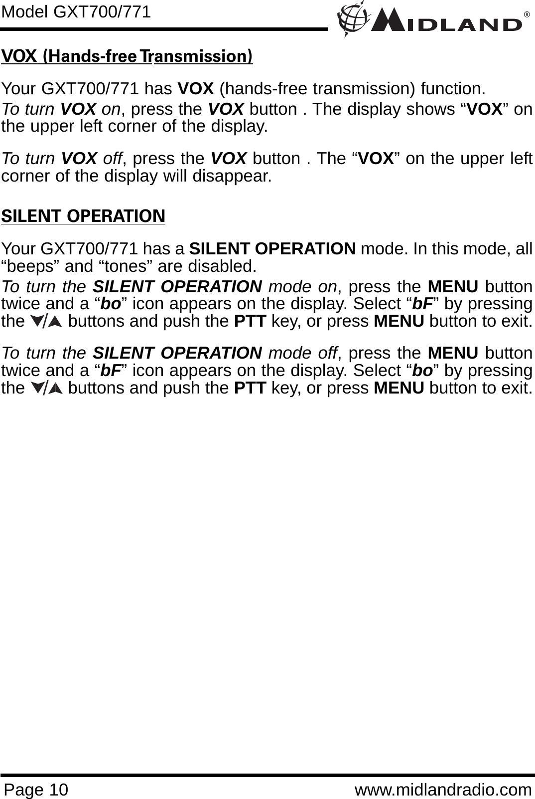 ®Page 10 www.midlandradio.comVOX (Hands-free Transmission)Your GXT700/771 has VOX (hands-free transmission) function.To turn VOX on, press the VOX button . The display shows “VOX” onthe upper left corner of the display.   To turn VOX off, press the VOX button . The “VOX” on the upper leftcorner of the display will disappear.SILENT OPERATIONYour GXT700/771 has a SILENT OPERATION mode. In this mode, all“beeps” and “tones” are disabled. To turn the SILENT OPERATION mode on, press the MENU buttontwice and a “bo” icon appears on the display. Select “bF” by pressingthe         buttons and push the PTT key, or press MENU button to exit. To turn the SILENT OPERATION mode off, press the MENU buttontwice and a “bF” icon appears on the display. Select “bo” by pressingthe         buttons and push the PTT key, or press MENU button to exit.Model GXT700/771//