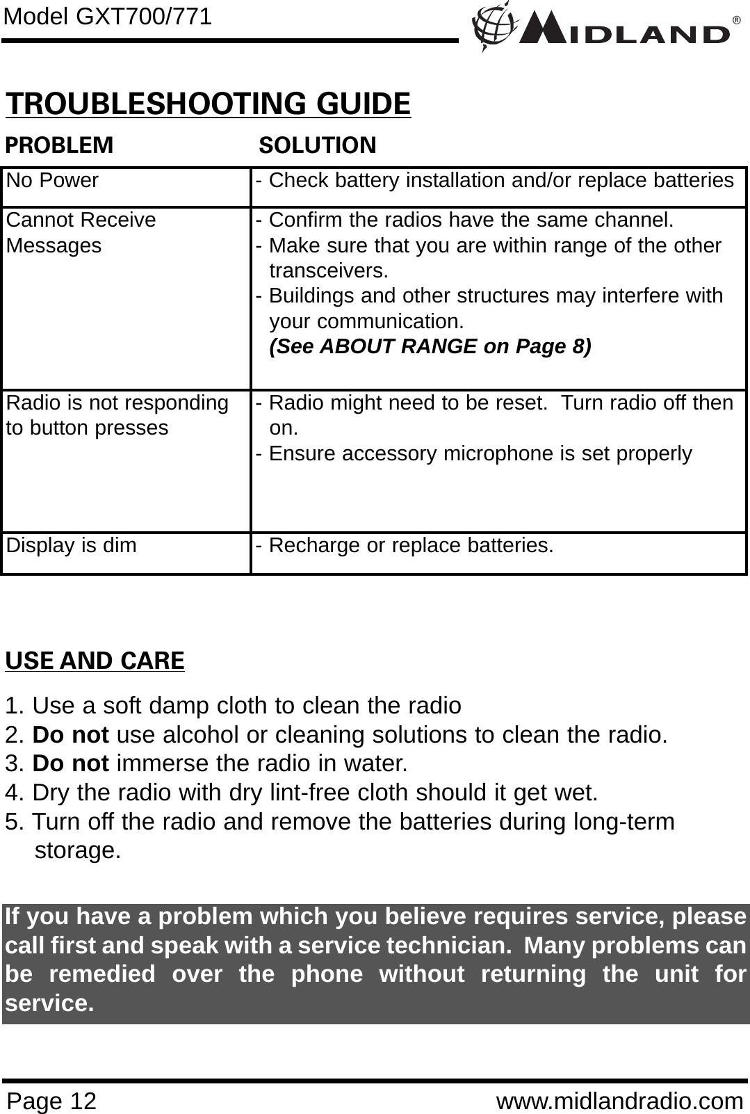 ®Page 12 www.midlandradio.comPROBLEM                     SOLUTIONNo Power - Check battery installation and/or replace batteriesCannot ReceiveMessages - Confirm the radios have the same channel.      - Make sure that you are within range of the other transceivers.- Buildings and other structures may interfere with your communication. (See ABOUT RANGE on Page 8)Radio is not respondingto button presses - Radio might need to be reset.  Turn radio off then on.- Ensure accessory microphone is set properlyDisplay is dim - Recharge or replace batteries.USE AND CARE1. Use a soft damp cloth to clean the radio2. Do not use alcohol or cleaning solutions to clean the radio.3. Do not immerse the radio in water.4. Dry the radio with dry lint-free cloth should it get wet.5. Turn off the radio and remove the batteries during long-term    storage.If you have a problem which you believe requires service, pleasecall first and speak with a service technician.  Many problems canbe remedied over the phone without returning the unit forservice.Model GXT700/771TROUBLESHOOTING GUIDE