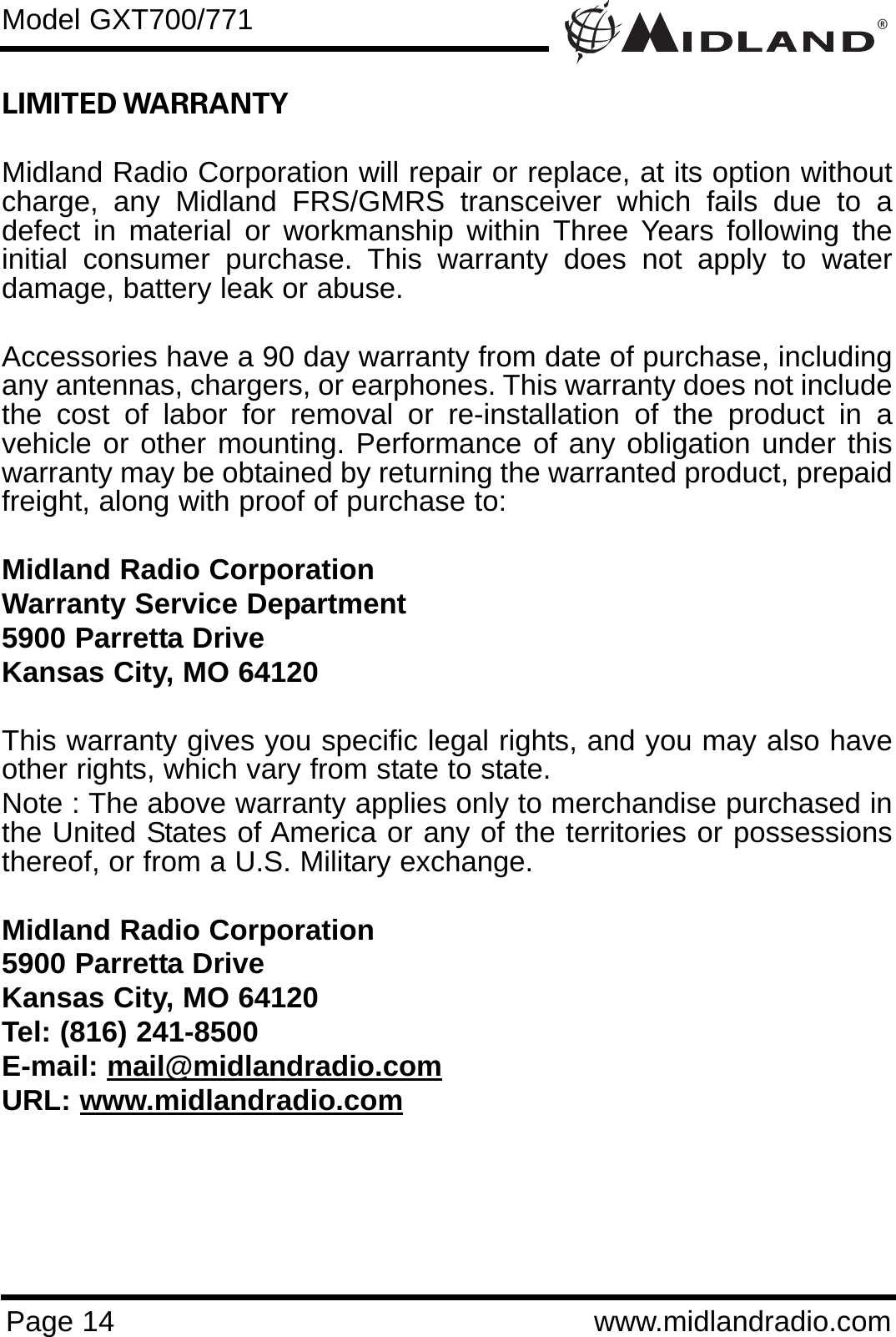 ®Page 14 www.midlandradio.comLIMITED WARRANTY Midland Radio Corporation will repair or replace, at its option withoutcharge, any Midland FRS/GMRS transceiver which fails due to adefect in material or workmanship within Three Years following theinitial consumer purchase. This warranty does not apply to waterdamage, battery leak or abuse.Accessories have a 90 day warranty from date of purchase, includingany antennas, chargers, or earphones. This warranty does not includethe cost of labor for removal or re-installation of the product in avehicle or other mounting. Performance of any obligation under thiswarranty may be obtained by returning the warranted product, prepaidfreight, along with proof of purchase to:Midland Radio CorporationWarranty Service Department5900 Parretta DriveKansas City, MO 64120This warranty gives you specific legal rights, and you may also haveother rights, which vary from state to state.Note : The above warranty applies only to merchandise purchased inthe United States of America or any of the territories or possessionsthereof, or from a U.S. Military exchange.Midland Radio Corporation5900 Parretta DriveKansas City, MO 64120Tel: (816) 241-8500E-mail: mail@midlandradio.comURL: www.midlandradio.comModel GXT700/771