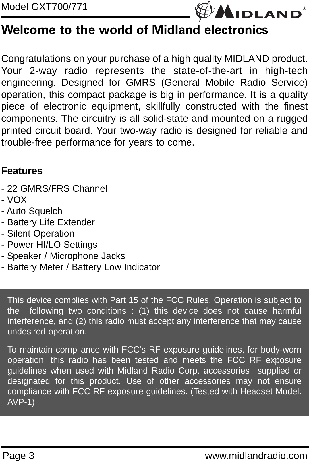 ®Page 3 www.midlandradio.comWelcome to the world of Midland electronicsCongratulations on your purchase of a high quality MIDLAND product.Your 2-way radio represents the state-of-the-art in high-techengineering. Designed for GMRS (General Mobile Radio Service)operation, this compact package is big in performance. It is a qualitypiece of electronic equipment, skillfully constructed with the finestcomponents. The circuitry is all solid-state and mounted on a ruggedprinted circuit board. Your two-way radio is designed for reliable andtrouble-free performance for years to come.Features- 22 GMRS/FRS Channel - VOX- Auto Squelch- Battery Life Extender- Silent Operation- Power HI/LO Settings- Speaker / Microphone Jacks- Battery Meter / Battery Low IndicatorThis device complies with Part 15 of the FCC Rules. Operation is subject tothe  following two conditions : (1) this device does not cause harmfulinterference, and (2) this radio must accept any interference that may causeundesired operation.To maintain compliance with FCC’s RF exposure guidelines, for body-wornoperation, this radio has been tested and meets the FCC RF exposureguidelines when used with Midland Radio Corp. accessories  supplied ordesignated for this product. Use of other accessories may not ensurecompliance with FCC RF exposure guidelines. (Tested with Headset Model:AVP-1)Model GXT700/771