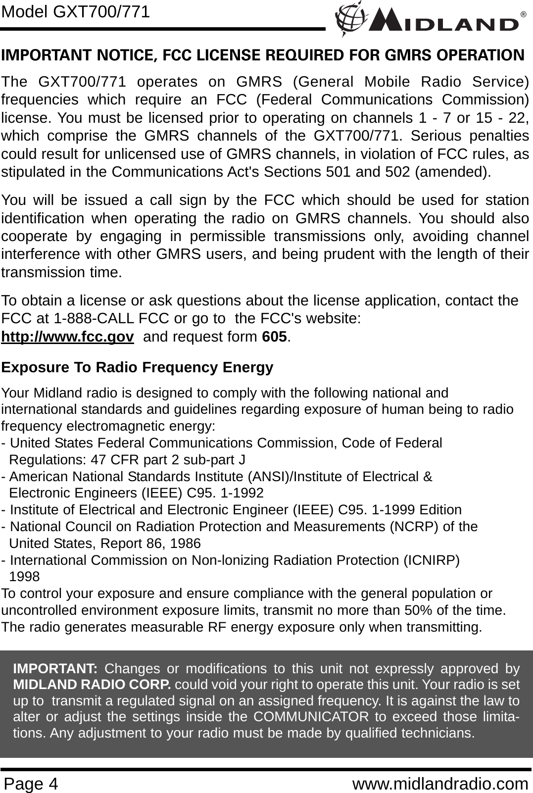 ®Page 4 www.midlandradio.comIMPORTANT NOTICE, FCC LICENSE REQUIRED FOR GMRS OPERATIONThe GXT700/771 operates on GMRS (General Mobile Radio Service)frequencies which require an FCC (Federal Communications Commission)license. You must be licensed prior to operating on channels 1 - 7 or 15 - 22,which comprise the GMRS channels of the GXT700/771. Serious penaltiescould result for unlicensed use of GMRS channels, in violation of FCC rules, asstipulated in the Communications Act&apos;s Sections 501 and 502 (amended).You will be issued a call sign by the FCC which should be used for stationidentification when operating the radio on GMRS channels. You should alsocooperate by engaging in permissible transmissions only, avoiding channelinterference with other GMRS users, and being prudent with the length of theirtransmission time.To obtain a license or ask questions about the license application, contact theFCC at 1-888-CALL FCC or go to  the FCC&apos;s website:  http://www.fcc.gov and request form 605.Exposure To Radio Frequency EnergyYour Midland radio is designed to comply with the following national and international standards and guidelines regarding exposure of human being to radiofrequency electromagnetic energy:- United States Federal Communications Commission, Code of Federal Regulations: 47 CFR part 2 sub-part J- American National Standards Institute (ANSI)/Institute of Electrical &amp; Electronic Engineers (IEEE) C95. 1-1992- Institute of Electrical and Electronic Engineer (IEEE) C95. 1-1999 Edition- National Council on Radiation Protection and Measurements (NCRP) of the United States, Report 86, 1986- International Commission on Non-lonizing Radiation Protection (ICNIRP) 1998To control your exposure and ensure compliance with the general population oruncontrolled environment exposure limits, transmit no more than 50% of the time.The radio generates measurable RF energy exposure only when transmitting.Model GXT700/771IMPORTANT: Changes or modifications to this unit not expressly approved byMIDLAND RADIO CORP. could void your right to operate this unit. Your radio is setup to  transmit a regulated signal on an assigned frequency. It is against the law toalter or adjust the settings inside the COMMUNICATOR to exceed those limita-tions. Any adjustment to your radio must be made by qualified technicians.
