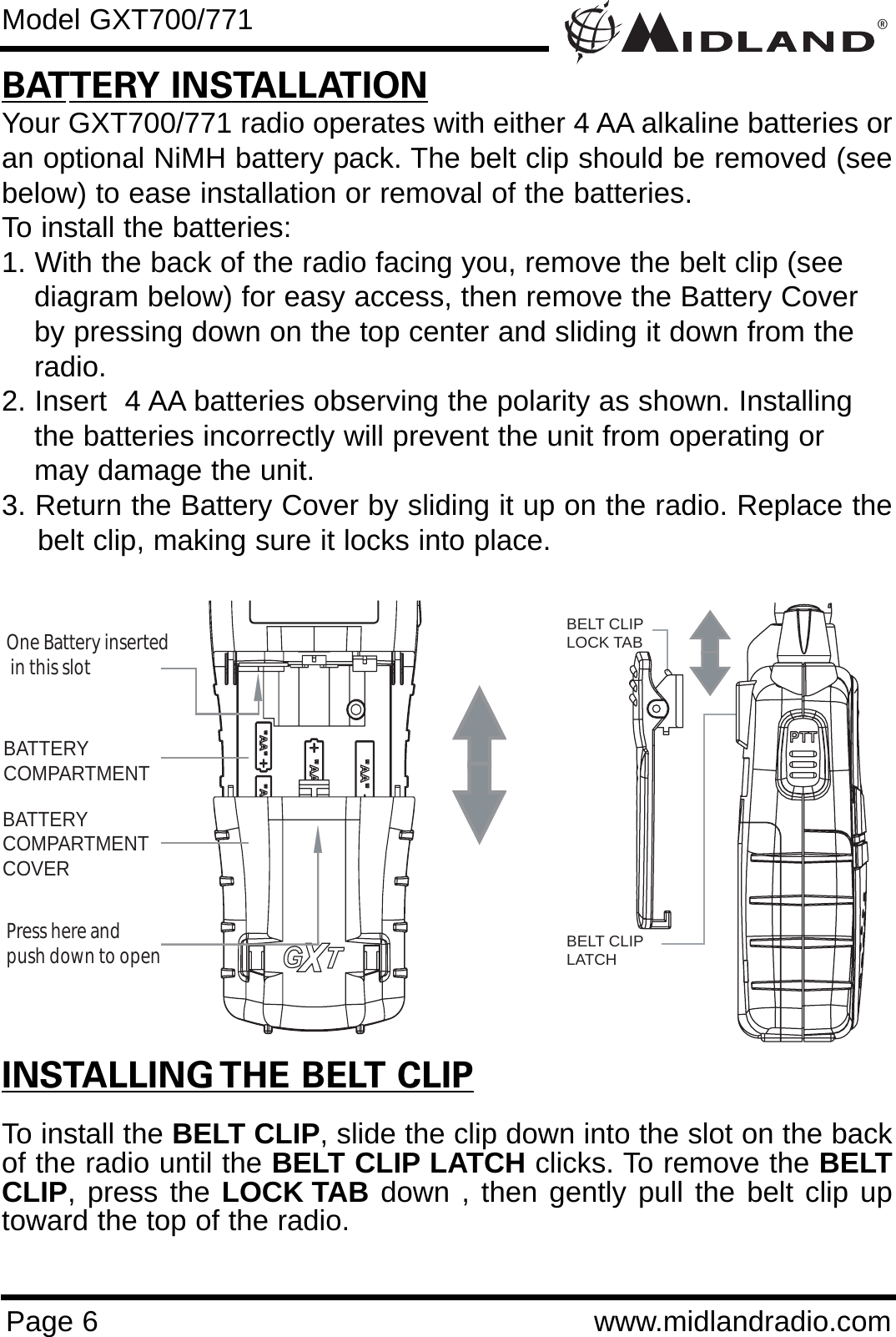 ®Page 6 www.midlandradio.comBATTERY INSTALLATIONYour GXT700/771 radio operates with either 4 AA alkaline batteries oran optional NiMH battery pack. The belt clip should be removed (seebelow) to ease installation or removal of the batteries. To install the batteries:1. With the back of the radio facing you, remove the belt clip (see diagram below) for easy access, then remove the Battery Cover by pressing down on the top center and sliding it down from the radio.2. Insert  4 AA batteries observing the polarity as shown. Installing the batteries incorrectly will prevent the unit from operating or may damage the unit.3. Return the Battery Cover by sliding it up on the radio. Replace thebelt clip, making sure it locks into place.BATTERYCOMPARTMENTBATTERYCOMPARTMENTCOVEROne Battery inserted  in this slotPress here and push down to openModel GXT700/771INSTALLING THE BELT CLIPTo install the BELT CLIP, slide the clip down into the slot on the backof the radio until the BELT CLIP LATCH clicks. To remove the BELTCLIP, press the LOCK TAB down , then gently pull the belt clip uptoward the top of the radio.BELT CLIPLOCK TABBELT CLIP LATCH