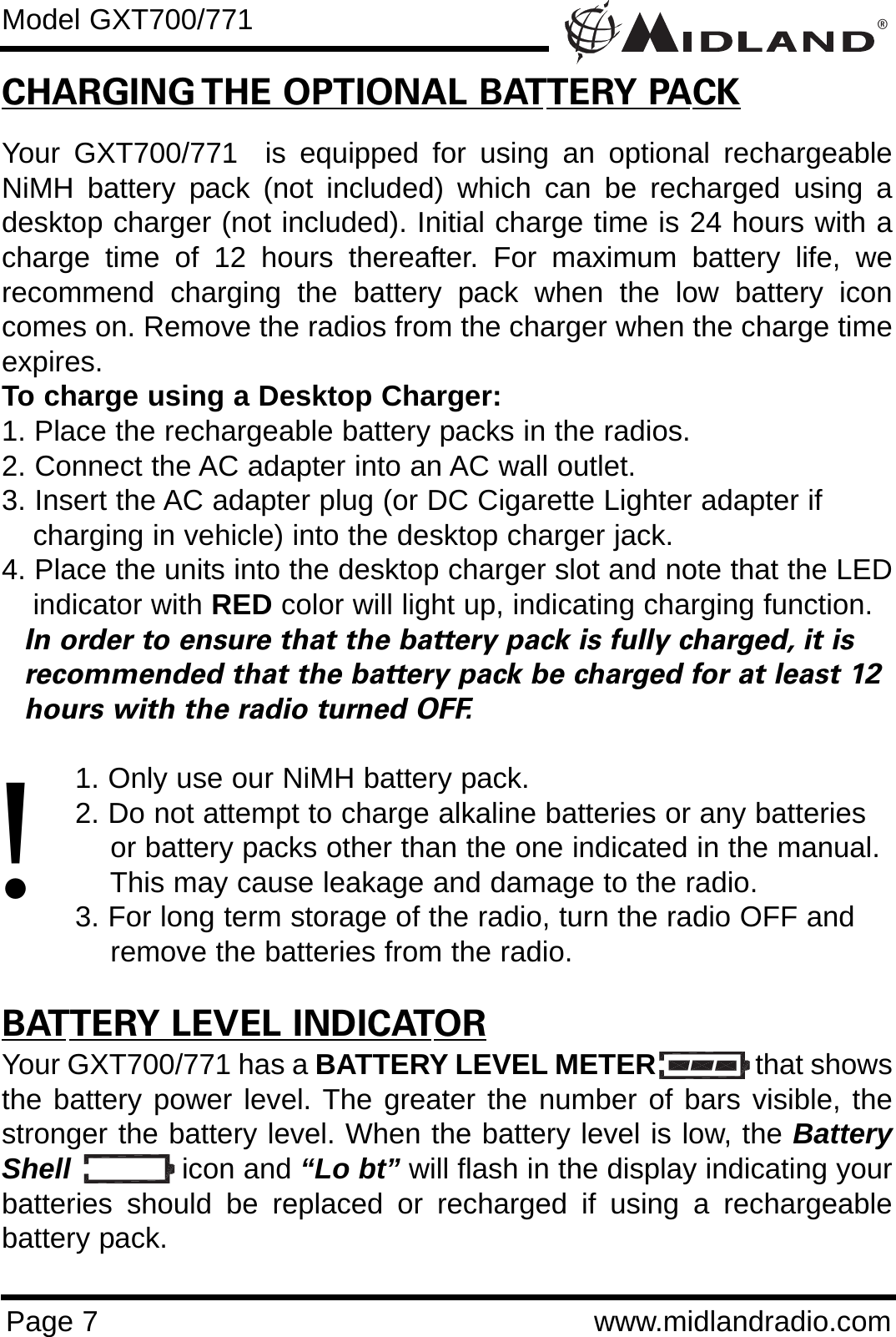 ®Page 7 www.midlandradio.comCHARGING THE OPTIONAL BATTERY PACKYour GXT700/771  is equipped for using an optional rechargeableNiMH battery pack (not included) which can be recharged using adesktop charger (not included). Initial charge time is 24 hours with acharge time of 12 hours thereafter. For maximum battery life, werecommend charging the battery pack when the low battery iconcomes on. Remove the radios from the charger when the charge timeexpires.To charge using a Desktop Charger:1. Place the rechargeable battery packs in the radios.2. Connect the AC adapter into an AC wall outlet.3. Insert the AC adapter plug (or DC Cigarette Lighter adapter if    charging in vehicle) into the desktop charger jack.4. Place the units into the desktop charger slot and note that the LEDindicator with RED color will light up, indicating charging function. In order to ensure that the battery pack is fully charged, it is  recommended that the battery pack be charged for at least 12 hours with the radio turned OFF.1. Only use our NiMH battery pack.2. Do not attempt to charge alkaline batteries or any batteries or battery packs other than the one indicated in the manual. This may cause leakage and damage to the radio.3. For long term storage of the radio, turn the radio OFF and remove the batteries from the radio.BATTERY LEVEL INDICATORYour GXT700/771 has a BATTERY LEVEL METER that showsthe battery power level. The greater the number of bars visible, thestronger the battery level. When the battery level is low, the BatteryShell icon and “Lo bt” will flash in the display indicating yourbatteries should be replaced or recharged if using a rechargeablebattery pack.Model GXT700/771!